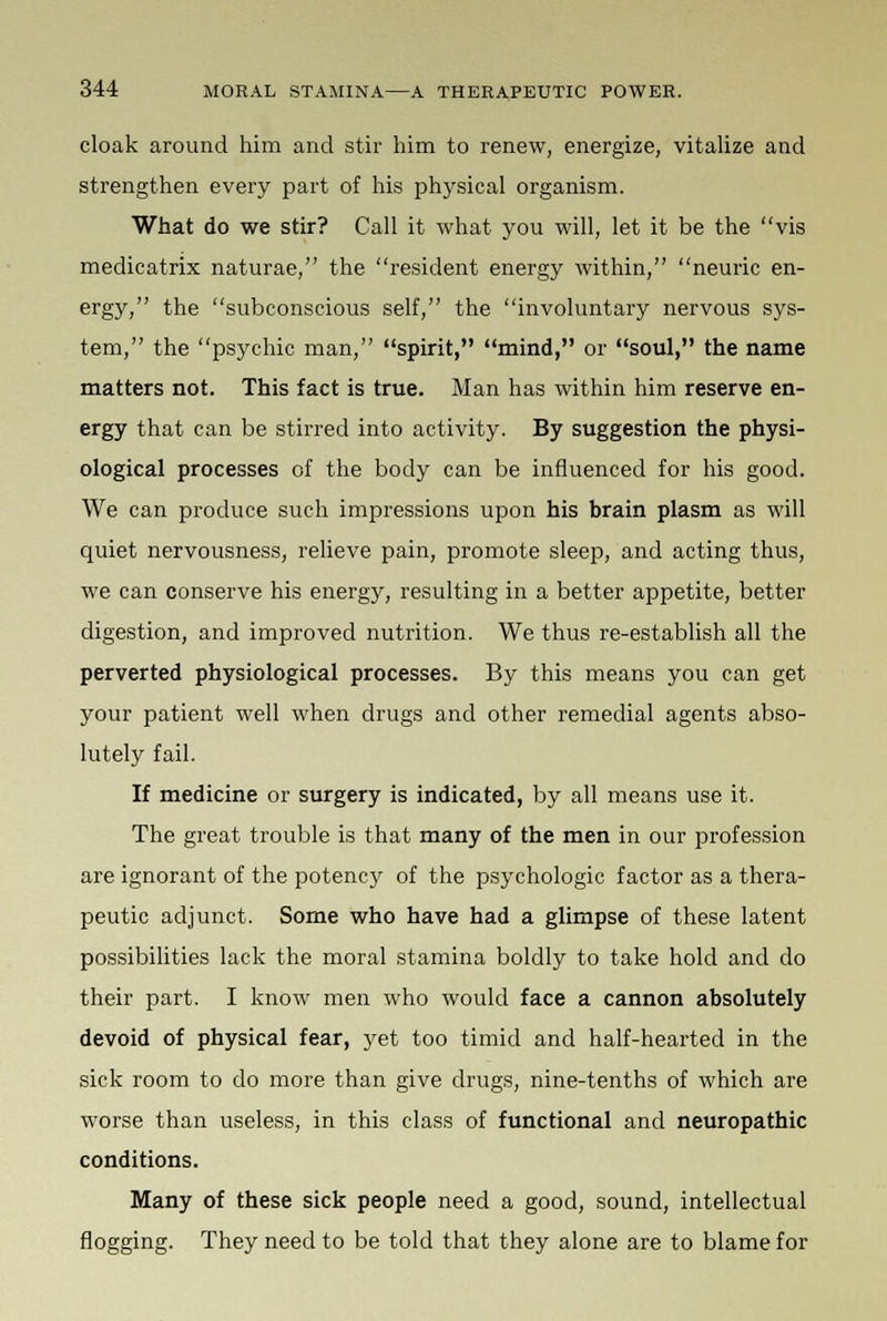 cloak around him and stir him to renew, energize, vitalize and strengthen every part of his physical organism. What do we stir? Call it what you will, let it be the vis medicatrix naturae, the resident energy within, neuric en- ergy, the subconscious self, the involuntary nervous sys- tem, the psychic man, spirit, mind, or soul, the name matters not. This fact is true. Man has within him reserve en- ergy that can be stirred into activity. By suggestion the physi- ological processes of the body can be influenced for his good. We can produce such impressions upon his brain plasm as will quiet nervousness, relieve pain, promote sleep, and acting thus, we can conserve his energy, resulting in a better appetite, better digestion, and improved nutrition. We thus re-establish all the perverted physiological processes. By this means you can get your patient well when drugs and other remedial agents abso- lutely fail. If medicine or surgery is indicated, by all means use it. The great trouble is that many of the men in our profession are ignorant of the potency of the psychologic factor as a thera- peutic adjunct. Some who have had a glimpse of these latent possibilities lack the moral stamina boldly to take hold and do their part. I know men who would face a cannon absolutely devoid of physical fear, yet too timid and half-hearted in the sick room to do more than give drugs, nine-tenths of which are worse than useless, in this class of functional and neuropathic conditions. Many of these sick people need a good, sound, intellectual flogging. They need to be told that they alone are to blame for