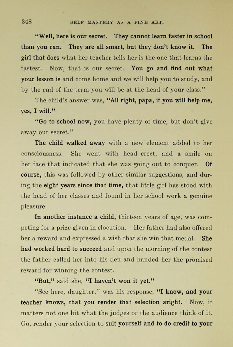 Well, here is our secret. They cannot learn faster in school than you can. They are all smart, but they don't know it. The girl that does what her teacher tells her is the one that learns the fastest. Now, that is our secret. You go and find out what your lesson is and come home and we will help you to study, and by the end of the term you will be at the head of your class. The child's answer was, All right, papa, if you will help me, yes, I will. Go to school now, you have plenty of time, but don't give away our secret. The child walked away with a new element added to her consciousness. She went with head erect, and a smile on her face that indicated that she was going out to conquer. Of course, this was followed by other similar suggestions, and dur- ing the eight years since that time, that little girl has stood with the head of her classes and found in her school work a genuine pleasure. In another instance a child, thirteen years of age, was com- peting for a prize given in elocution. Her father had also offered her a reward and expressed a wish that she win that medal. She had worked hard to succeed and upon the morning of the contest the father called her into his den and handed her the promised reward for winning the contest. But, said she, I haven't won it yet. See here, daughter, was his response, I know, and your teacher knows, that you render that selection aright. Now, it matters not one bit what the judges or the audience think of it. Go, render your selection to suit yourself and to do credit to your