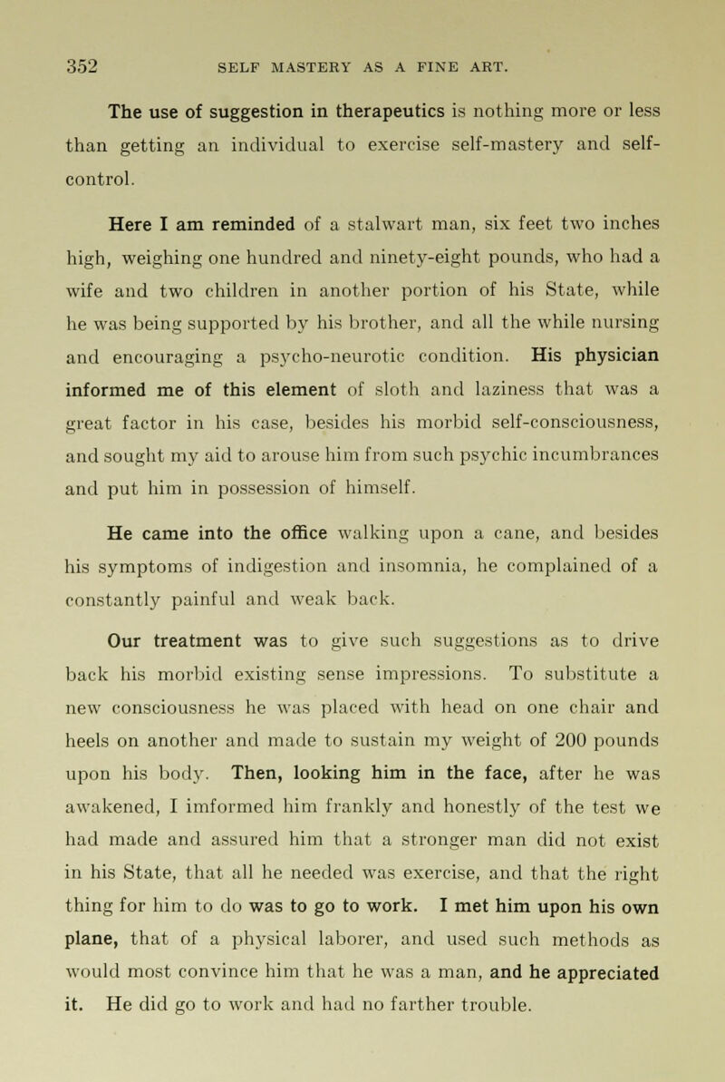 The use of suggestion in therapeutics is nothing more or less than getting an individual to exercise self-mastery and self- control. Here I am reminded of a stalwart man, six feet two inches high, weighing one hundred and ninety-eight pounds, who had a wife and two children in another portion of his State, while he was being supported by his brother, and all the while nursing and encouraging a psycho-neurotic condition. His physician informed me of this element of sloth and laziness that was a great factor in his case, besides his morbid self-consciousness, and sought my aid to arouse him from such psychic incumbrances and put him in possession of himself. He came into the office walking upon a cane, and besides his symptoms of indigestion and insomnia, he complained of a constantly painful and weak back. Our treatment was to give such suggestions as to drive back his morbid existing sense impressions. To substitute a new consciousness he was placed with head on one chair and heels on another and made to sustain my weight of 200 pounds upon his body. Then, looking him in the face, after he was awakened, I imformed him frankly and honestly of the test we had made and assured him that a stronger man did not exist in his State, that all he needed was exercise, and that the right thing for him to do was to go to work. I met him upon his own plane, that of a physical laborer, and used such methods as would most convince him that he was a man, and he appreciated it. He did go to work and had no farther trouble.