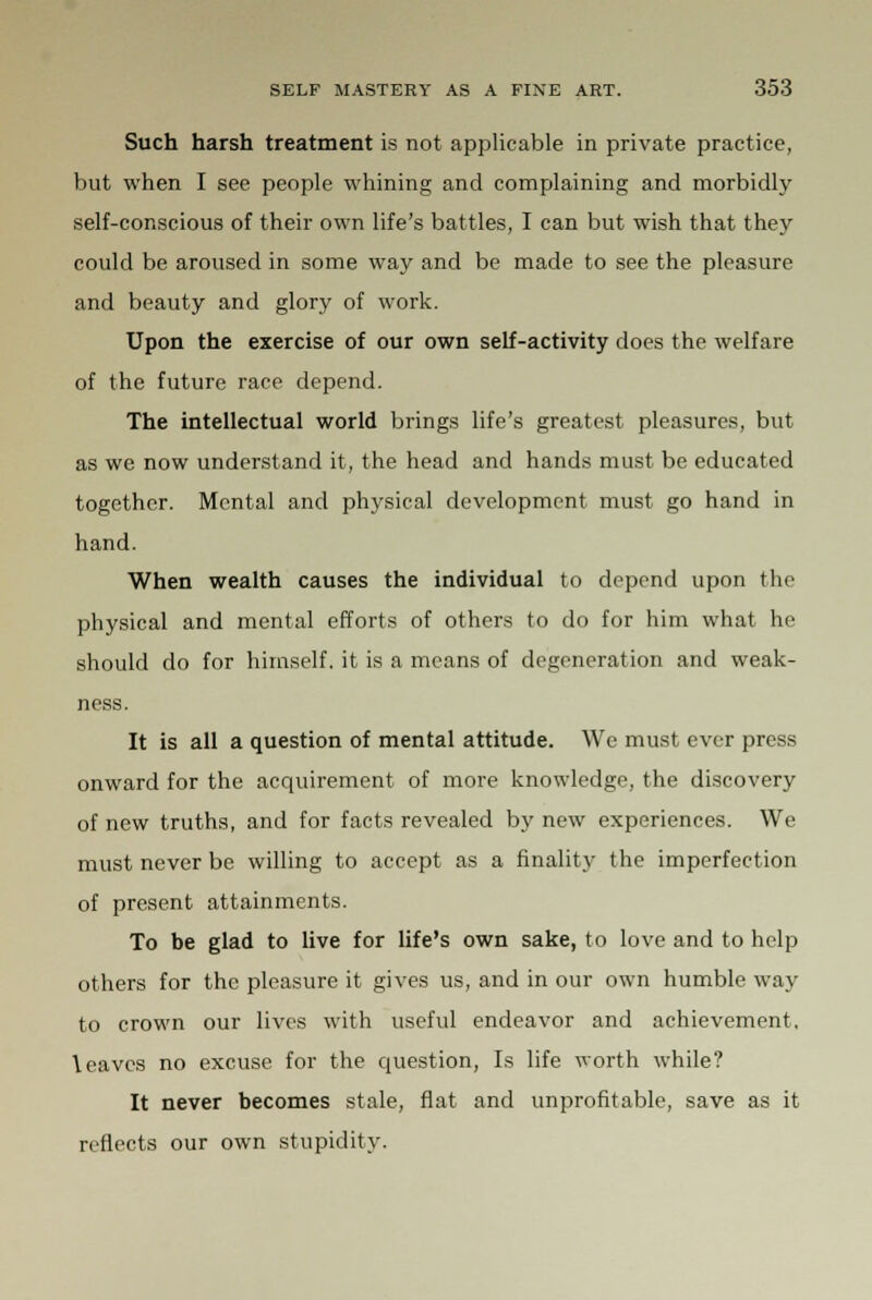 Such harsh treatment is not applicable in private practice, but when I see people whining and complaining and morbidly self-conscious of their own life's battles, I can but wish that they could be aroused in some way and be made to see the pleasure and beauty and glory of work. Upon the exercise of our own self-activity does the welfare of the future race depend. The intellectual world brings life's greatest pleasures, but as we now understand it, the head and hands must be educated together. Mental and physical development must go hand in hand. When wealth causes the individual to depend upon the physical and mental efforts of others to do for him what he should do for himself, it is a means of degeneration and weak- ness. It is all a question of mental attitude. We must ever press onward for the acquirement of more knowledge, the discovery of new truths, and for facts revealed by new experiences. We must never be willing to accept as a finality the imperfection of present attainments. To be glad to live for life's own sake, to love and to help others for the pleasure it gives us, and in our own humble way to crown our lives with useful endeavor and achievement, leaves no excuse for the question, Is life worth while? It never becomes stale, flat and unprofitable, save as it reflects our own stupidity.
