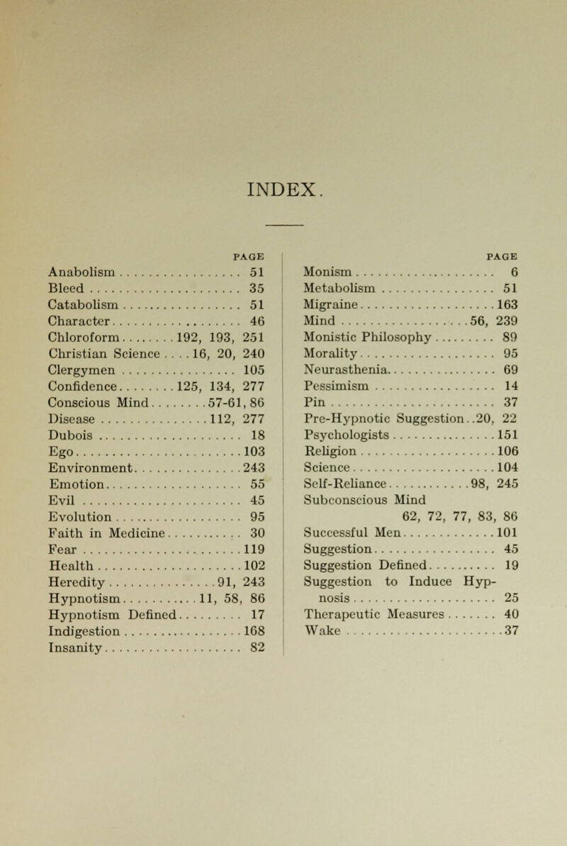 INDEX. PAGE Anabolism 51 Bleed 35 Catabolism 51 Character 46 Chloroform 192, 193, 251 Christian Science .... 16, 20, 240 Clergymen 105 Confidence 125, 134, 277 Conscious Mind 57-61, 86 Disease 112, 277 Dubois 18 Ego 103 Environment 243 Emotion 55 Evil 45 Evolution 95 Faith in Medicine 30 Fear 119 Health 102 Heredity 91, 243 Hypnotism 11, 58, 86 Hypnotism Defined 17 Indigestion 168 Insanity 82 PAGE Monism 6 Metabolism 51 Migraine 163 Mind 56, 239 Monistic Philosophy 89 Morality 95 Neurasthenia 69 Pessimism 14 Pin 37 Pre-Hypnotic Suggestion. .20, 22 Psychologists 151 Religion 106 Science 104 Self-Reliance 98, 245 Subconscious Mind 62, 72, 77, 83, 86 Successful Men 101 Suggestion 45 Suggestion Defined 19 Suggestion to Induce Hyp- nosis 25 Therapeutic Measures 40 Wake 37