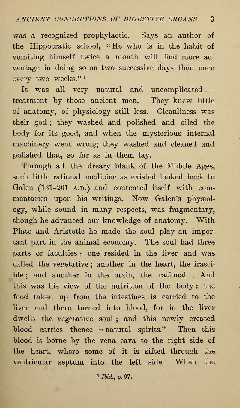 was a recognized prophylactic. Says an author of the Hippocratic school,  He who is in the habit of vomiting himself twice a month will find more ad- vantage in doing so on two successive days than once every two weeks. 1 It was all very natural and uncomplicated — treatment by those ancient men. They knew little of anatomy, of physiology still less. Cleanliness was their god; they washed and polished and oiled the body for its good, and when the mysterious internal machinery went wrong they washed and cleaned and polished that, so far as in them lay. Through all the dreary blank of the Middle Ages, such little rational medicine as existed looked back to Galen (131-201 a.d.) and contented itself with com- mentaries upon his writings. Now Galen's physiol- ogy, while sound in many respects, was fragmentary, though he advanced our knowledge of anatomy. With Plato and Aristotle he made the soul play an impor- tant part in the animal economy* The soul had three parts or faculties : one resided in the liver and was called the vegetative; another in the heart, the irasci- ble ; and another in the brain, the rational. And this was his view of the nutrition of the body: the food taken up from the intestines is carried to the liver and there turned into blood, for in the liver dwells the vegetative soul ; and this newly created blood carries thence  natural spirits. Then this blood is borne by the vena cava to the right side of the heart, where some of it is sifted through the ventricular septum into the left side. When the
