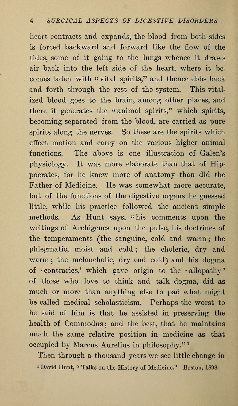 heart contracts and expands, the blood from both sides is forced backward and forward like the flow of the tides, some of it going to the lungs whence it draws air back into the left side of the heart, where it be- comes laden with  vital spirits, and thence ebbs back and forth through the rest of the system. This vital- ized blood goes to the brain, among other places, and there it generates the animal spirits, which spirits, becoming separated from the blood, are carried as pure spirits along the nerves. So these are the spirits which effect motion and carry on the various higher animal functions. The above is one illustration of Galen's physiology. It was more elaborate than that of Hip- pocrates, for he knew more of anatomy than did the Father of Medicine. He was somewhat more accurate, but of the functions of the digestive organs he guessed little, while his practice followed the ancient simple methods. As Hunt says, his comments upon the writings of Archigenes upon the pulse, his doctrines of the temperaments (the sanguine, cold and warm; the phlegmatic, moist and cold; the choleric, dry and warm; the melancholic, dry and cold) and his dogma of ' contraries,' which gave origin to the ' allopathy' of those who love to think and talk dogma, did as much or more than anything else to pad what might be called medical scholasticism. Perhaps the worst to be said of him is that he assisted in preserving the health of Commodus; and the best, that he maintains much the same relative position in medicine as that occupied by Marcus Aurelius in philosophy.1 Then through a thousand years we see little change in 1 David Hunt, « Talks on the History of Medicine. Boston, 1898.