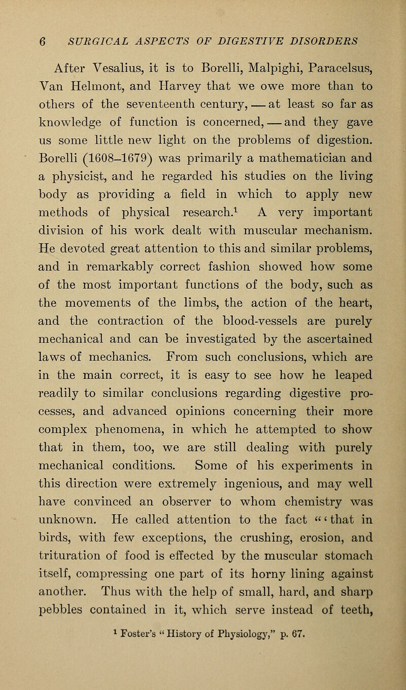 After Vesalius, it is to Borelli, Malpighi, Paracelsus, Van Helmont, and Harvey that we owe more than to others of the seventeenth century, — at least so far as knowledge of function is concerned, — and they gave us some little new light on the problems of digestion. Borelli (1608-1679) was primarily a mathematician and a physicist, and he regarded his studies on the living body as providing a field in which to apply new methods of physical research.1 A very important division of his work dealt with muscular mechanism. He devoted great attention to this and similar problems, and in remarkably correct fashion showed how some of the most important functions of the body, such as the movements of the limbs, the action of the heart, and the contraction of the blood-vessels are purely mechanical and can be investigated by the ascertained laws of mechanics. From such conclusions, which are in the main correct, it is easy to see how he leaped readily to similar conclusions regarding digestive pro- cesses, and advanced opinions concerning their more complex phenomena, in which he attempted to show that in them, too, we are still dealing with purely mechanical conditions. Some of his experiments in this direction were extremely ingenious, and may well have convinced an observer to whom chemistry was unknown. He called attention to the fact ' that in birds, with few exceptions, the crushing, erosion, and trituration of food is effected by the muscular stomach itself, compressing one part of its horny lining against another. Thus with the help of small, hard, and sharp pebbles contained in it, which serve instead of teeth, 1 Foster's History of Physiology, p. 67.