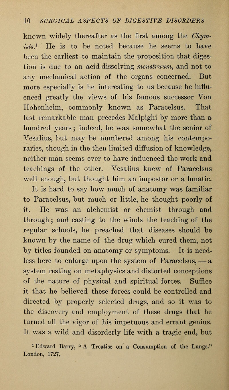 known widely thereafter as the first among the Chym- ists} He is to be noted because he seems to have been the earliest to maintain the proposition that diges- tion is due to an acid-dissolving menstruum, and not to any mechanical action of the organs concerned. But more especially is he interesting to us because he influ- enced greatly the views of his famous successor Von Hohenheim, commonly known as Paracelsus. That last remarkable man precedes Malpighi by more than a hundred years; indeed, he was somewhat the senior of Vesalius, but may be numbered among his contempo- raries, though in the then limited diffusion of knowledge, neither man seems ever to have influenced the work and teachings of the other. Vesalius knew of Paracelsus well enough, but thought him an impostor or a lunatic. It is hard to say how much of anatomy was familiar to Paracelsus, but much or little, he thought poorly of it. He was an alchemist or chemist through and through; and casting to the winds the teaching of the regular schools, he preached that diseases should be known by the name of the drug which cured them, not by titles founded on anatomy or symptoms. It is need- less here to enlarge upon the system of Paracelsus, — a system resting on metaphysics and distorted conceptions of the nature of physical and spiritual forces. Suffice it that he believed these forces could be controlled and directed by properly selected drugs, and so it was to the discovery and employment of these drugs that he turned all the vigor of his impetuous and errant genius. It was a wild and disorderly life with a tragic end, but 1 Edward Barry,  A Treatise on a Consumption of the Lungs. London, 1727,