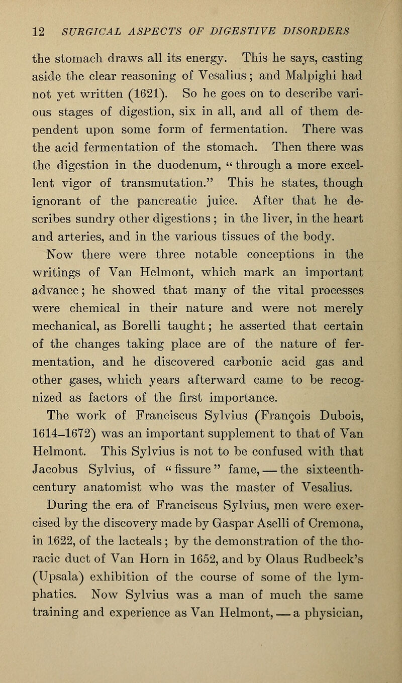 the stomach draws all its energy. This he says, casting aside the clear reasoning of Vesalius; and Malpighi had not yet written (1621). So he goes on to describe vari- ous stages of digestion, six in all, and all of them de- pendent upon some form of fermentation. There was the acid fermentation of the stomach. Then there was the digestion in the duodenum,  through a more excel- lent vigor of transmutation. This he states, though ignorant of the pancreatic juice. After that he de- scribes sundry other digestions ; in the liver, in the heart and arteries, and in the various tissues of the body. Now there were three notable conceptions in the writings of Van Helmont, which mark an important advance; he showed that many of the vital processes were chemical in their nature and were not merely mechanical, as Borelli taught; he asserted that certain of the changes taking place are of the nature of fer- mentation, and he discovered carbonic acid gas and other gases, which years afterward came to be recog- nized as factors of the first importance. The work of Franciscus Sylvius (Francois Dubois, 1614-1672) was an important supplement to that of Van Helmont. This Sylvius is not to be confused with that Jacobus Sylvius, of  fissure  fame, — the sixteenth- century anatomist who was the master of Vesalius. During the era of Franciscus Sylvius, men were exer- cised by the discovery made by Gaspar Aselli of Cremona, in 1622, of the lacteals ; by the demonstration of the tho- racic duct of Van Horn in 1652, and by Olaus Rudbeck's (Upsala) exhibition of the course of some of the lym- phatics. Now Sylvius was a man of much the same training and experience as Van Helmont, — a physician,