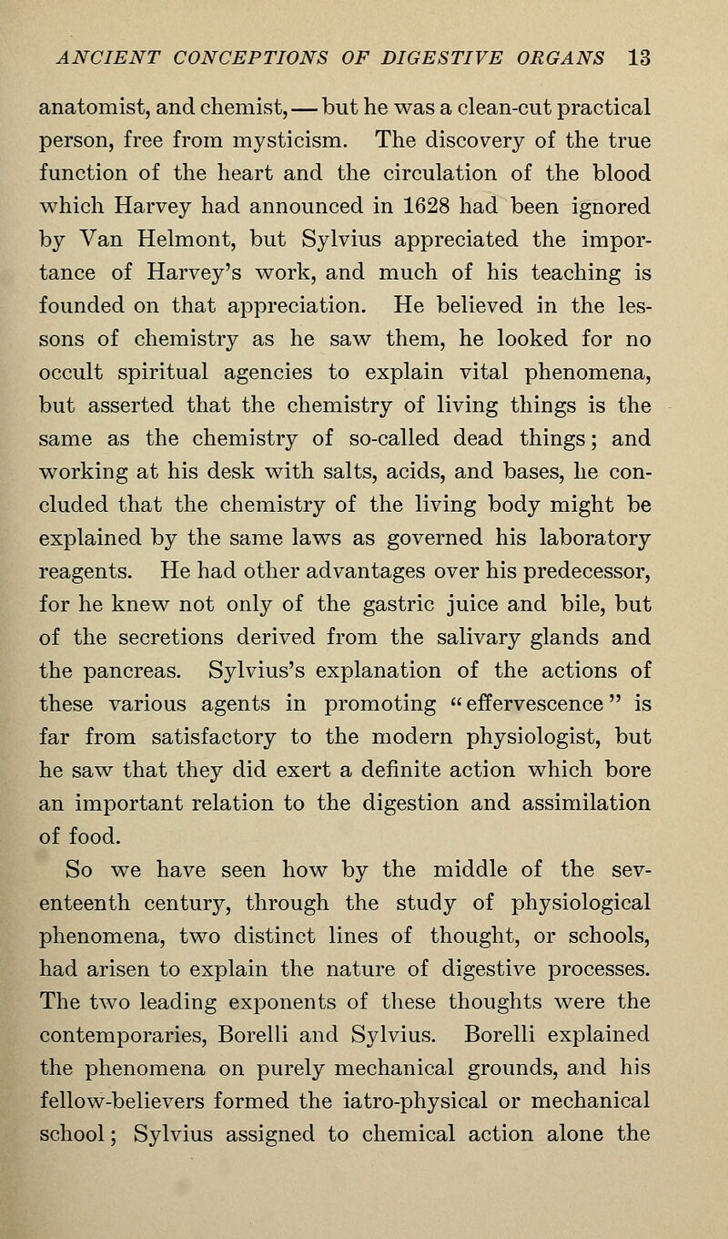 anatomist, and chemist, — but he was a clean-cut practical person, free from mysticism. The discovery of the true function of the heart and the circulation of the blood which Harvey had announced in 1628 had been ignored by Van Helmont, but Sylvius appreciated the impor- tance of Harvey's work, and much of his teaching is founded on that appreciation. He believed in the les- sons of chemistry as he saw them, he looked for no occult spiritual agencies to explain vital phenomena, but asserted that the chemistry of living things is the same as the chemistry of so-called dead things; and working at his desk with salts, acids, and bases, he con- cluded that the chemistry of the living body might be explained by the same laws as governed his laboratory reagents. He had other advantages over his predecessor, for he knew not only of the gastric juice and bile, but of the secretions derived from the salivary glands and the pancreas. Sylvius's explanation of the actions of these various agents in promoting  effervescence is far from satisfactory to the modern physiologist, but he saw that they did exert a definite action which bore an important relation to the digestion and assimilation of food. So we have seen how by the middle of the sev- enteenth centuiy, through the study of physiological phenomena, two distinct lines of thought, or schools, had arisen to explain the nature of digestive processes. The two leading exponents of these thoughts were the contemporaries, Borelli and Sylvius. Borelli explained the phenomena on purely mechanical grounds, and his fellow-believers formed the iatro-physical or mechanical school; Sylvius assigned to chemical action alone the