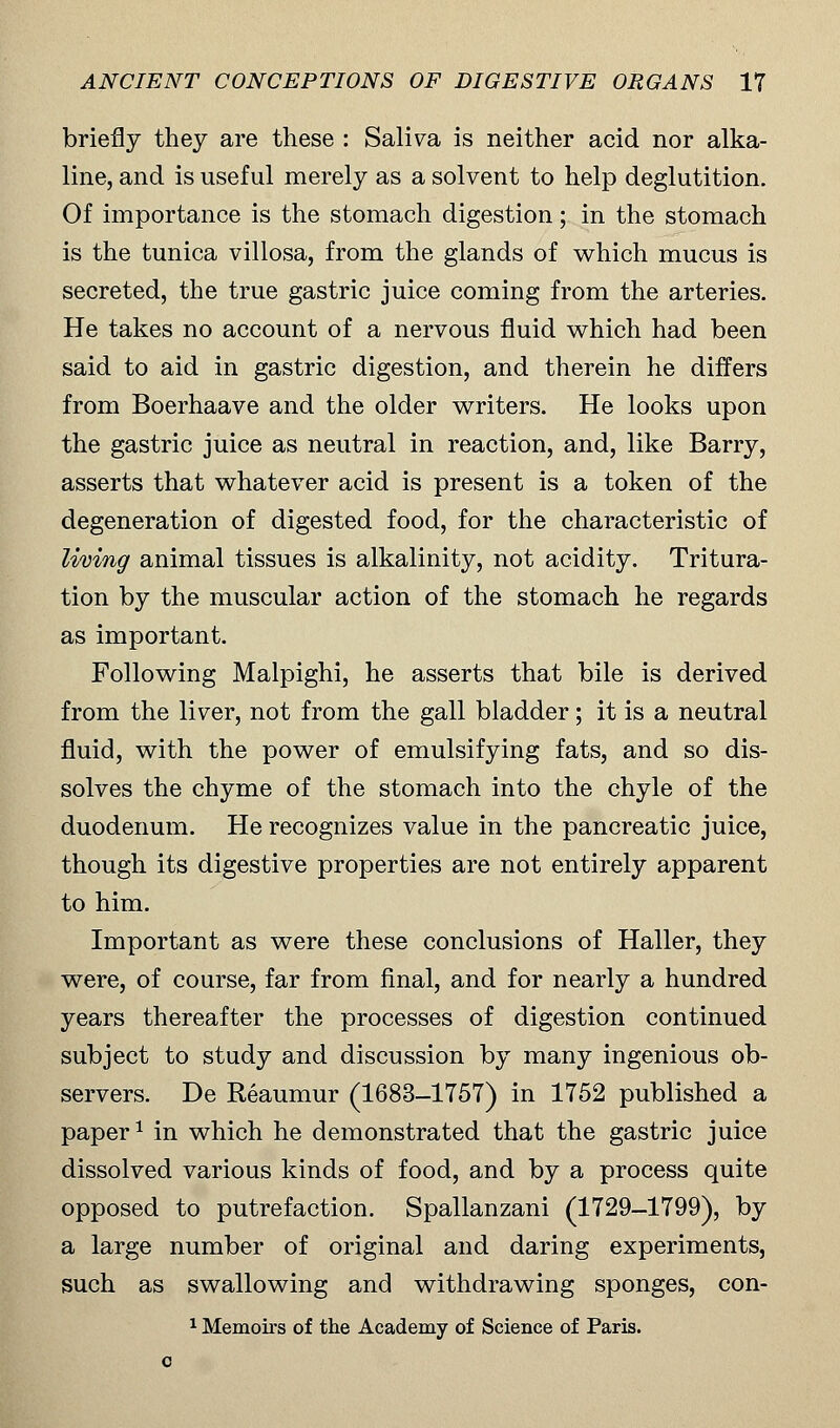 briefly they are these : Saliva is neither acid nor alka- line, and is useful merely as a solvent to help deglutition. Of importance is the stomach digestion; in the stomach is the tunica villosa, from the glands of which mucus is secreted, the true gastric juice coming from the arteries. He takes no account of a nervous fluid which had been said to aid in gastric digestion, and therein he differs from Boerhaave and the older writers. He looks upon the gastric juice as neutral in reaction, and, like Barry, asserts that whatever acid is present is a token of the degeneration of digested food, for the characteristic of living animal tissues is alkalinity, not acidity. Tritura- tion by the muscular action of the stomach he regards as important. Following Malpighi, he asserts that bile is derived from the liver, not from the gall bladder; it is a neutral fluid, with the power of emulsifying fats, and so dis- solves the chyme of the stomach into the chyle of the duodenum. He recognizes value in the pancreatic juice, though its digestive properties are not entirely apparent to him. Important as were these conclusions of Haller, they were, of course, far from final, and for nearly a hundred years thereafter the processes of digestion continued subject to study and discussion by many ingenious ob- servers. De Reaumur (1683-1757) in 1752 published a paper1 in which he demonstrated that the gastric juice dissolved various kinds of food, and by a process quite opposed to putrefaction. Spallanzani (1729-1799), by a large number of original and daring experiments, such as swallowing and withdrawing sponges, con- 1 Memoirs of the Academy of Science of Paris, o