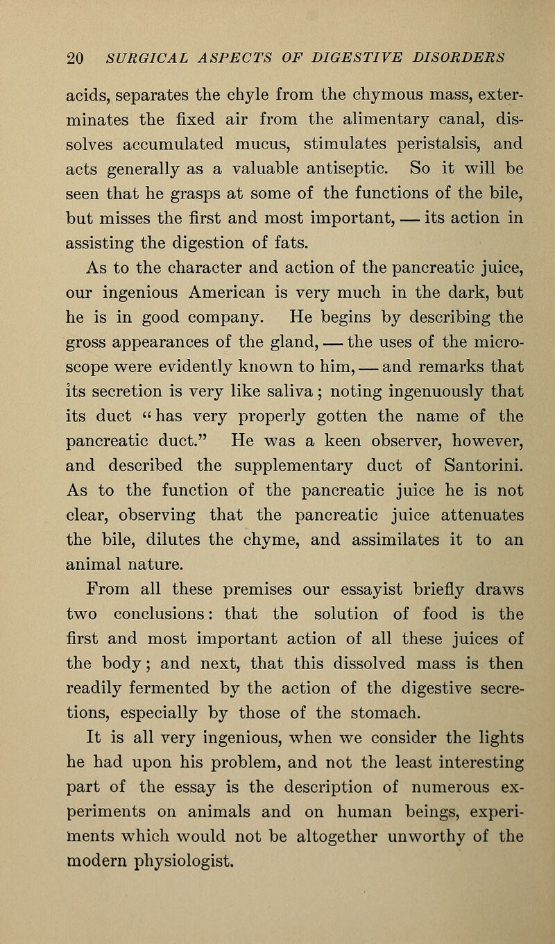 acids, separates the chyle from the chymous mass, exter- minates the fixed air from the alimentary canal, dis- solves accumulated mucus, stimulates peristalsis, and acts generally as a valuable antiseptic. So it will be seen that he grasps at some of the functions of the bile, but misses the first and most important, — its action in assisting the digestion of fats. As to the character and action of the pancreatic juice, our ingenious American is very much in the dark, but he is in good company. He begins by describing the gross appearances of the gland, — the uses of the micro- scope were evidently known to him, — and remarks that its secretion is very like saliva; noting ingenuously that its duct has very properly gotten the name of the pancreatic duct. He was a keen observer, however, and described the supplementary duct of Santorini. As to the function of the pancreatic juice he is not clear, observing that the pancreatic juice attenuates the bile, dilutes the chyme, and assimilates it to an animal nature. From all these premises our essayist briefly draws two conclusions: that the solution of food is the first and most important action of all these juices of the body; and next, that this dissolved mass is then readily fermented by the action of the digestive secre- tions, especially by those of the stomach. It is all very ingenious, when we consider the lights he had upon his problem, and not the least interesting part of the essay is the description of numerous ex- periments on animals and on human beings, experi- ments which would not be altogether unworthy of the modern physiologist.