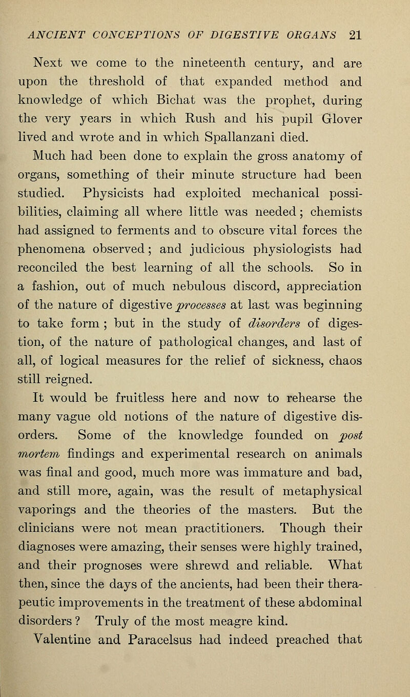 Next we come to the nineteenth century, and are upon the threshold of that expanded method and knowledge of which Bichat was the prophet, during the very years in which Rush and his pupil Glover lived and wrote and in which Spallanzani died. Much had been done to explain the gross anatomy of organs, something of their minute structure had been studied. Physicists had exploited mechanical possi- bilities, claiming all where little was needed; chemists had assigned to ferments and to obscure vital forces the phenomena observed; and judicious physiologists had reconciled the best learning of all the schools. So in a fashion, out of much nebulous discord, appreciation of the nature of digestive processes at last was beginning to take form ; but in the study of disorders of diges- tion, of the nature of pathological changes, and last of all, of logical measures for the relief of sickness, chaos still reigned. It would be fruitless here and now to rehearse the many vague old notions of the nature of digestive dis- orders. Some of the knowledge founded on post mortem findings and experimental research on animals was final and good, much more was immature and bad, and still more, again, was the result of metaphysical vaporings and the theories of the masters. But the clinicians were not mean practitioners. Though their diagnoses were amazing, their senses were highly trained, and their prognoses were shrewd and reliable. What then, since the days of the ancients, had been their thera- peutic improvements in the treatment of these abdominal disorders ? Truly of the most meagre kind. Valentine and Paracelsus had indeed preached that