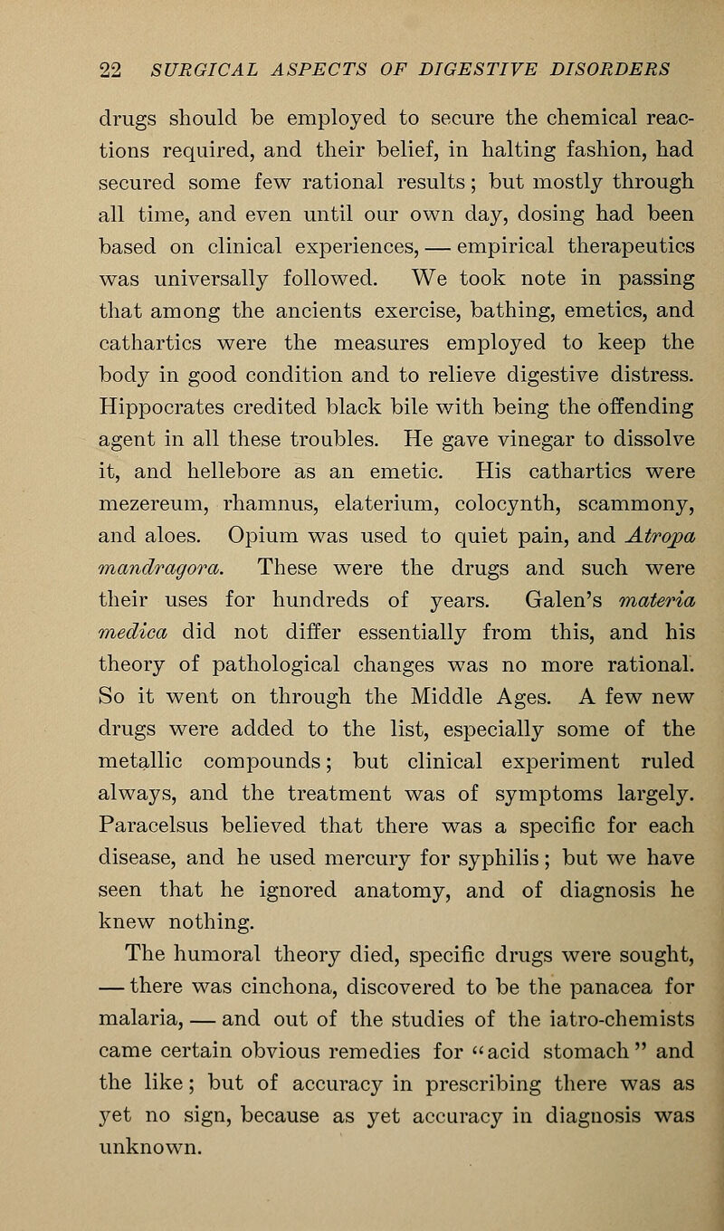 drugs should be employed to secure the chemical reac- tions required, and their belief, in halting fashion, had secured some few rational results; but mostly through all time, and even until our own day, dosing had been based on clinical experiences, — empirical therapeutics was universally followed. We took note in passing that among the ancients exercise, bathing, emetics, and cathartics were the measures employed to keep the body in good condition and to relieve digestive distress. Hippocrates credited black bile with being the offending agent in all these troubles. He gave vinegar to dissolve it, and hellebore as an emetic. His cathartics were mezereum, rhamnus, elaterium, colocynth, scammony, and aloes. Opium was used to quiet pain, and Atropa mandragora. These were the drugs and such were their uses for hundreds of years. Galen's materia medica did not differ essentially from this, and his theory of pathological changes was no more rational. So it went on through the Middle Ages. A few new drugs were added to the list, especially some of the metallic compounds; but clinical experiment ruled always, and the treatment was of symptoms largely. Paracelsus believed that there was a specific for each disease, and he used mercury for syphilis; but we have seen that he ignored anatomy, and of diagnosis he knew nothing. The humoral theory died, specific drugs were sought, — there was cinchona, discovered to be the panacea for malaria, — and out of the studies of the iatro-chemists came certain obvious remedies for acid stomach and the like; but of accuracy in prescribing there was as yet no sign, because as yet accuracy in diagnosis was unknown.