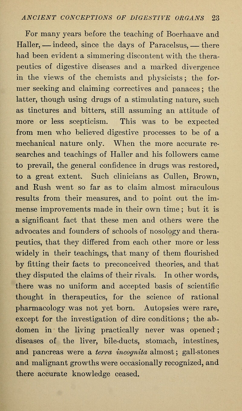 For many years before the teaching of Boerhaave and Haller, — indeed, since the days of Paracelsus, — there had been evident a simmering discontent with the thera- peutics of digestive diseases and a marked divergence in the views of the chemists and physicists; the for- mer seeking and claiming correctives and panaces; the latter, though using drugs of a stimulating nature, such as tinctures and bitters, still assuming an attitude of more or less scepticism. This was to be expected from men who believed digestive processes to be of a mechanical nature only. When the more accurate re- searches and teachings of Haller and his followers came to prevail, the general confidence in drugs was restored, to a great extent. Such clinicians as Cullen, Brown, and Rush went so far as to claim almost miraculous results from their measures, and to point out the im- mense improvements made in their own time; but it is a significant fact that these men and others were the advocates and founders of schools of nosology and thera- peutics, that they differed from each other more or less widely in their teachings, that many of them flourished by fitting their facts to preconceived theories, and that they disputed the claims of their rivals. In other words, there was no uniform and accepted basis of scientific thought in therapeutics, for the science of rational pharmacology was not yet born. Autopsies were rare, except for the investigation of dire conditions; the ab- domen in the living practically never was opened; diseases of the liver, bile-ducts, stomach, intestines, and pancreas were a terra incognita almost; gall-stones and malignant growths were occasionally recognized, and there accurate knowledge ceased.