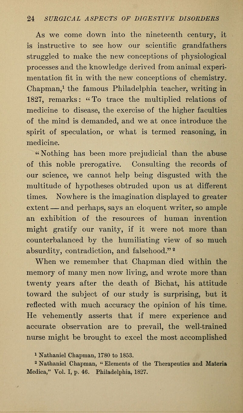 As we come down into the nineteenth century, it is instructive to see how our scientific grandfathers struggled to make the new conceptions of physiological processes and the knowledge derived from animal experi- mentation fit in with the new conceptions of chemistry. Chapman,1 the famous Philadelphia teacher, writing in 1827, remarks:  To trace the multiplied relations of medicine to disease, the exercise of the higher faculties of the mind is demanded, and we at once introduce the spirit of speculation, or what is termed reasoning, in medicine.  Nothing has been more prejudicial than the abuse of this noble prerogative. Consulting the records of our science, we cannot help being disgusted with the multitude of hypotheses obtruded upon us at different times. Nowhere is the imagination displayed to greater extent — and perhaps, says an eloquent writer, so ample an exhibition of the resources of human invention might gratify our vanity, if it were not more than counterbalanced by the humiliating view of so much absurdity, contradiction, and falsehood. 2 When we remember that Chapman died within the memory of many men now living, and wrote more than twenty years after the death of Bichat, his attitude toward the subject of our study is surprising, but it reflected with much accuracy the opinion of his time. He vehemently asserts that if mere experience and accurate observation are to prevail, the well-trained nurse might be brought to excel the most accomplished 1 Nathaniel Chapman, 1780 to 1853. 2 Nathaniel Chapman,  Elements of the Therapeutics and Materia Medica, Vol. I, p. 46. Philadelphia, 1827.