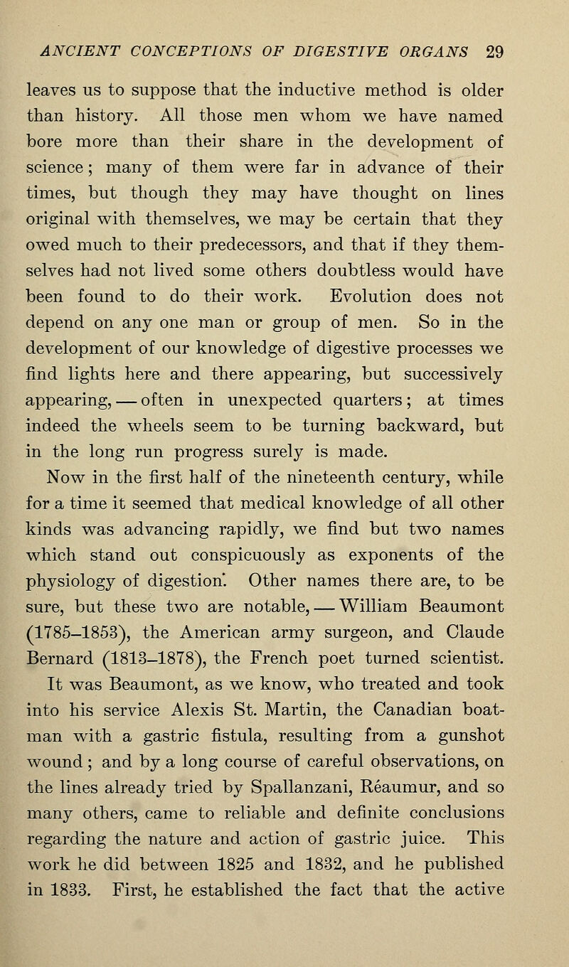leaves us to suppose that the inductive method is older than history. All those men whom we have named bore more than their share in the development of science; many of them were far in advance of their times, but though they may have thought on lines original with themselves, we may be certain that they owed much to their predecessors, and that if they them- selves had not lived some others doubtless would have been found to do their work. Evolution does not depend on any one man or group of men. So in the development of our knowledge of digestive processes we find lights here and there appearing, but successively appearing, — often in unexpected quarters; at times indeed the wheels seem to be turning backward, but in the long run progress surely is made. Now in the first half of the nineteenth century, while for a time it seemed that medical knowledge of all other kinds was advancing rapidly, we find but two names which stand out conspicuously as exponents of the physiology of digestion*. Other names there are, to be sure, but these two are notable, — William Beaumont (1785-1853), the American army surgeon, and Claude Bernard (1813-1878), the French poet turned scientist. It was Beaumont, as we know, who treated and took into his service Alexis St. Martin, the Canadian boat- man with a gastric fistula, resulting from a gunshot wound ; and by a long course of careful observations, on the lines already tried by Spallanzani, Reaumur, and so many others, came to reliable and definite conclusions regarding the nature and action of gastric juice. This work he did between 1825 and 1832, and he published in 1833. First, he established the fact that the active