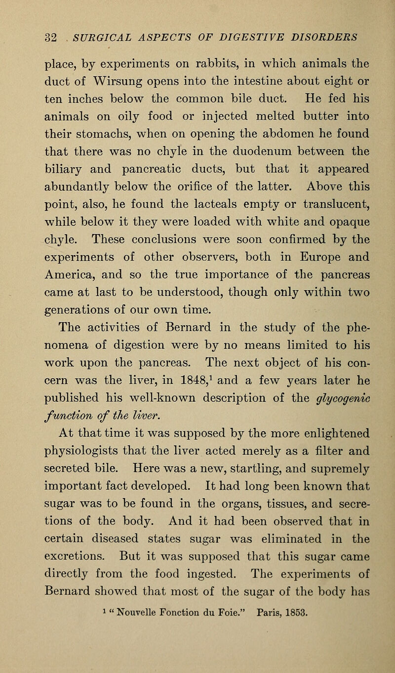 place, by experiments on rabbits, in which animals the duct of Wirsung opens into the intestine about eight or ten inches below the common bile duct. He fed his animals on oily food or injected melted butter into their stomachs, when on opening the abdomen he found that there was no chyle in the duodenum between the biliary and pancreatic ducts, but that it appeared abundantly below the orifice of the latter. Above this point, also, he found the lacteals empty or translucent, while below it they were loaded with white and opaque chyle. These conclusions were soon confirmed by the experiments of other observers, both in Europe and America, and so the true importance of the pancreas came at last to be understood, though only within two generations of our own time. The activities of Bernard in the study of the phe- nomena of digestion were by no means limited to his work upon the pancreas. The next object of his con- cern was the liver, in 1848,1 and a few years later he published his well-known description of the glycogenic function of the liver. At that time it was supposed by the more enlightened physiologists that the liver acted merely as a filter and secreted bile. Here was a new, startling, and supremely important fact developed. It had long been known that sugar was to be found in the organs, tissues, and secre- tions of the body. And it had been observed that in certain diseased states sugar was eliminated in the excretions. But it was supposed that this sugar came directly from the food ingested. The experiments of Bernard showed that most of the sugar of the body has 1  Nouvelle Fonction du Foie. Paris, 1853.