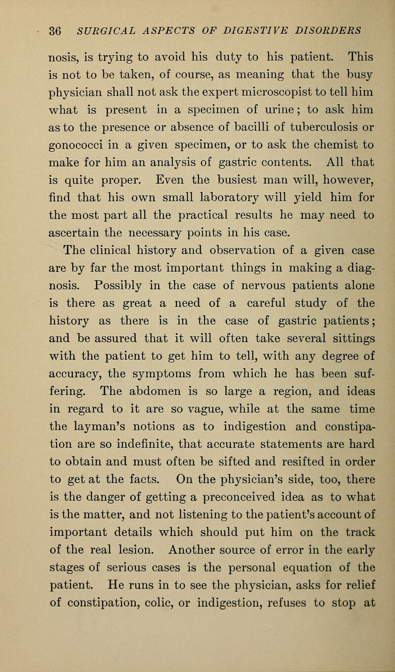 nosis, is trying to avoid his duty to his patient. This is not to be taken, of course, as meaning that the busy physician shall not ask the expert microscopist to tell him what is present in a specimen of urine; to ask him as to the presence or absence of bacilli of tuberculosis or gonococci in a given specimen, or to ask the chemist to make for him an analysis of gastric contents. All that is quite proper. Even the busiest man will, however, find that his own small laboratory will yield him for the most part all the practical results he may need to ascertain the necessary points in his case. The clinical history and observation of a given case are by far the most important things in making a diag- nosis. Possibly in the case of nervous patients alone is there as great a need of a careful study of the history as there is in the case of gastric patients; and be assured that it will often take several sittings with the patient to get him to tell, with any degree of accuracy, the symptoms from which he has been suf- fering. The abdomen is so large a region, and ideas in regard to it are so vague, while at the same time the layman's notions as to indigestion and constipa- tion are so indefinite, that accurate statements are hard to obtain and must often be sifted and resifted in order to get at the facts. On the physician's side, too, there is the danger of getting a preconceived idea as to what is the matter, and not listening to the patient's account of important details which should put him on the track of the real lesion. Another source of error in the early stages of serious cases is the personal equation of the patient. He runs in to see the physician, asks for relief of constipation, colic, or indigestion, refuses to stop at