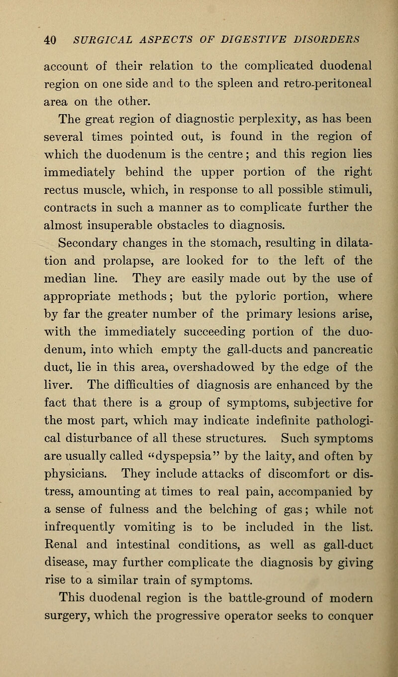 account of their relation to the complicated duodenal region on one side and to the spleen and retro-peritoneal area on the other. The great region of diagnostic perplexity, as has been several times pointed out, is found in the region of which the duodenum is the centre; and this region lies immediately behind the upper portion of the right rectus muscle, which, in response to all possible stimuli, contracts in such a manner as to complicate further the almost insuperable obstacles to diagnosis. Secondary changes in the stomach, resulting in dilata- tion and prolapse, are looked for to the left of the median line. They are easily made out by the use of appropriate methods; but the pyloric portion, where by far the greater number of the primary lesions arise, with the immediately succeeding portion of the duo- denum, into which empty the gall-ducts and pancreatic duct, lie in this area, overshadowed by the edge of the liver. The difficulties of diagnosis are enhanced by the fact that there is a group of symptoms, subjective for the most part, which may indicate indefinite pathologi- cal disturbance of all these structures. Such symptoms are usually called dyspepsia by the laity, and often by physicians. They include attacks of discomfort or dis- tress, amounting at times to real pain, accompanied by a sense of fulness and the belching of gas; while not infrequently vomiting is to be included in the list. Renal and intestinal conditions, as well as gall-duct disease, may further complicate the diagnosis by giving rise to a similar train of symptoms. This duodenal region is the battle-ground of modern surgery, which the progressive operator seeks to conquer