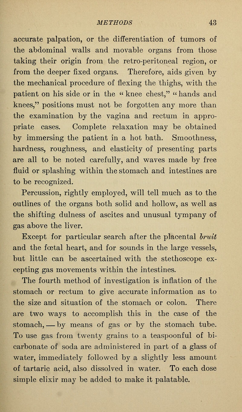 accurate palpation, or the differentiation of tumors of the abdominal walls and movable organs from those taking their origin from the retro-peritoneal region, or from the deeper fixed organs. Therefore, aids given by the mechanical procedure of flexing the thighs, with the patient on his side or in the  knee chest,  hands and knees, positions must not be forgotten any more than the examination by the vagina and rectum in appro- priate cases. Complete relaxation may be obtained by immersing the patient in a hot bath. Smoothness, hardness, roughness, and elasticity of presenting parts are all to be noted carefully, and waves made by free fluid or splashing within the stomach and intestines are to be recognized. Percussion, rightly employed, will tell much as to the outlines of the organs both solid and hollow, as well as the shifting dulness of ascites and unusual tympany of gas above the liver. Except for particular search after the placental bruit and the fcetal heart, and for sounds in the large vessels, but little can be ascertained with the stethoscope ex- cepting gas movements within the intestines. The fourth method of investigation is inflation of the stomach or rectum to give accurate information as to the size and situation of the stomach or colon. There are two ways to accomplish this in the case of the stomach, — by means of gas or by the stomach tube. To use gas from twenty grains to a teaspoonful of bi- carbonate of soda are administered in part of a glass of water, immediately followed by a slightly less amount of tartaric acid, also dissolved in water. To each dose simple elixir may be added to make it palatable.