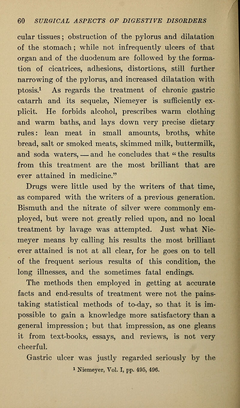 cular tissues; obstruction of the pylorus and dilatation of the stomach; while not infrequently ulcers of that organ and of the duodenum are followed by the forma- tion of cicatrices, adhesions, distortions, still further narrowing of the pylorus, and increased dilatation with ptosis.1 As regards the treatment of chronic gastric catarrh and its sequelae, Niemeyer is sufficiently ex- plicit. He forbids alcohol, prescribes warm clothing and warm baths, and lays down very precise dietary rules: lean meat in small amounts, broths, white bread, salt or smoked meats, skimmed milk, buttermilk, and soda waters, — and he concludes that  the results from this treatment are the most brilliant that are ever attained in medicine. Drugs were little used by the writers of that time, as compared with the writers of a previous generation. Bismuth and the nitrate of silver were commonly em- ployed, but were not greatly relied upon, and no local treatment by lavage was attempted. Just what Nie- meyer means by calling his results the most brilliant ever attained is not at all clear, for he goes on to tell of the frequent serious results of this condition, the long illnesses, and the sometimes fatal endings. The methods then employed in getting at accurate facts and end-results of treatment were not the pains- taking statistical methods of to-day, so that it is im- possible to gain a knowledge more satisfactory than a general impression; but that impression, as one gleans it from text-books, essays, and reviews, is not very cheerful. Gastric ulcer was justly regarded seriously by the 1 Niemeyer, Vol. I, pp. 495, 496.