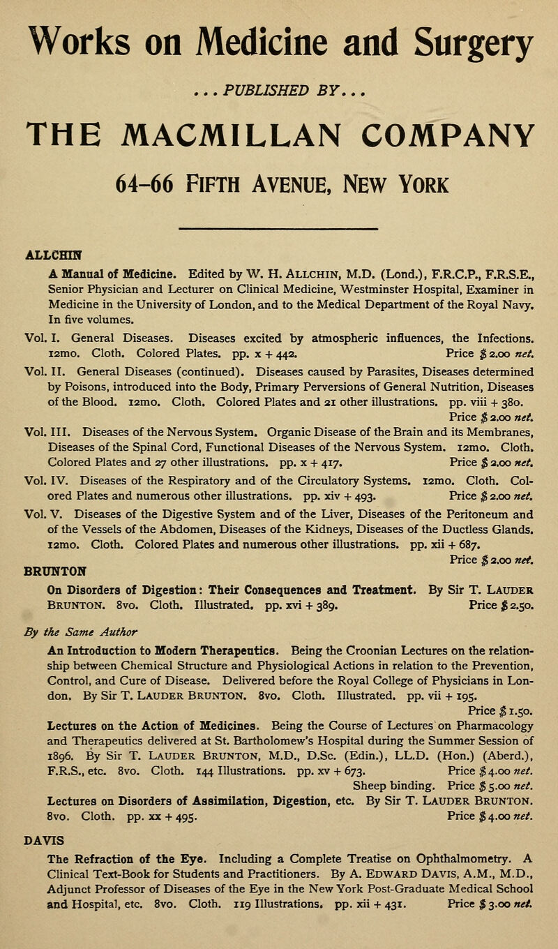 Works on Medicine and Surgery ... PUBLISHED BY... THE MACMILLAN COMPANY 64-66 Fifth Avenue, New York ALLCHOT A Manual of Medicine. Edited by W. H. Allchin, M.D. (Lond.), F.R.C.P., F.R.S.E., Senior Physician and Lecturer on Clinical Medicine, Westminster Hospital, Examiner in Medicine in the University of London, and to the Medical Department of the Royal Navy. In five volumes. Vol. I. General Diseases. Diseases excited by atmospheric influences, the Infections. i2mo. Cloth. Colored Plates, pp. x + 442. Price $ 2.00 net. Vol. II. General Diseases (continued). Diseases caused by Parasites, Diseases determined by Poisons, introduced into the Body, Primary Perversions of General Nutrition, Diseases of the Blood. i2mo. Cloth. Colored Plates and 21 other illustrations, pp. viii + 380. Price $ 2.00 net. Vol. III. Diseases of the Nervous System. Organic Disease of the Brain and its Membranes, Diseases of the Spinal Cord, Functional Diseases of the Nervous System. i2mo. Cloth. Colored Plates and 27 other illustrations, pp. x + 417. Price $ 2.00 net. Vol. IV. Diseases of the Respiratory and of the Circulatory Systems. i2mo. Cloth. Col- ored Plates and numerous other illustrations, pp. xiv + 493. Price $ 2.00 net. Vol. V. Diseases of the Digestive System and of the Liver, Diseases of the Peritoneum and of the Vessels of the Abdomen, Diseases of the Kidneys, Diseases of the Ductless Glands. i2mo. Cloth. Colored Plates and numerous other illustrations, pp. xii + 687. Price $ 2.00 net. BRUNTON On Disorders of Digestion: Their Consequences and Treatment. By Sir T. Lauder Brunton. 8vo. Cloth. Illustrated, pp. xvi + 389. Price $ 2.50. By the Same Author An Introduction to Modern Therapeutics. Being the Croonian Lectures on the relation- ship between Chemical Structure and Physiological Actions in relation to the Prevention, Control, and Cure of Disease. Delivered before the Royal College of Physicians in Lon- don. By Sir T. Lauder Brunton. 8vo. Cloth. Illustrated, pp. vii + 195. Price $ 1.50. Lectures on the Action of Medicines. Being the Course of Lectures on Pharmacology and Therapeutics delivered at St. Bartholomew's Hospital during the Summer Session of 1896. By Sir T. Lauder Brunton, M.D., D.Sc. (Edin.), LL.D. (Hon.) (Aberd.), F.R.S., etc. 8vo. Cloth. 144 Illustrations, pp. xv + 673. Price $ 4.00 net. Sheep binding. Price $5.00 net. Lectures on Disorders of Assimilation, Digestion, etc. By Sir T. Lauder Brunton. 8vo. Cloth, pp. xx + 495. Price $4.00 net. DAVIS The Refraction of the Eye. Including a Complete Treatise on Ophthalmometry. A Clinical Text-Book for Students and Practitioners. By A. EDWARD Davis, A.M., M.D., Adjunct Professor of Diseases of the Eye in the New York Post-Graduate Medical School and Hospital, etc. 8vo. Cloth. 119 Illustrations, pp. xii + 431. Price $ 3.00 net.