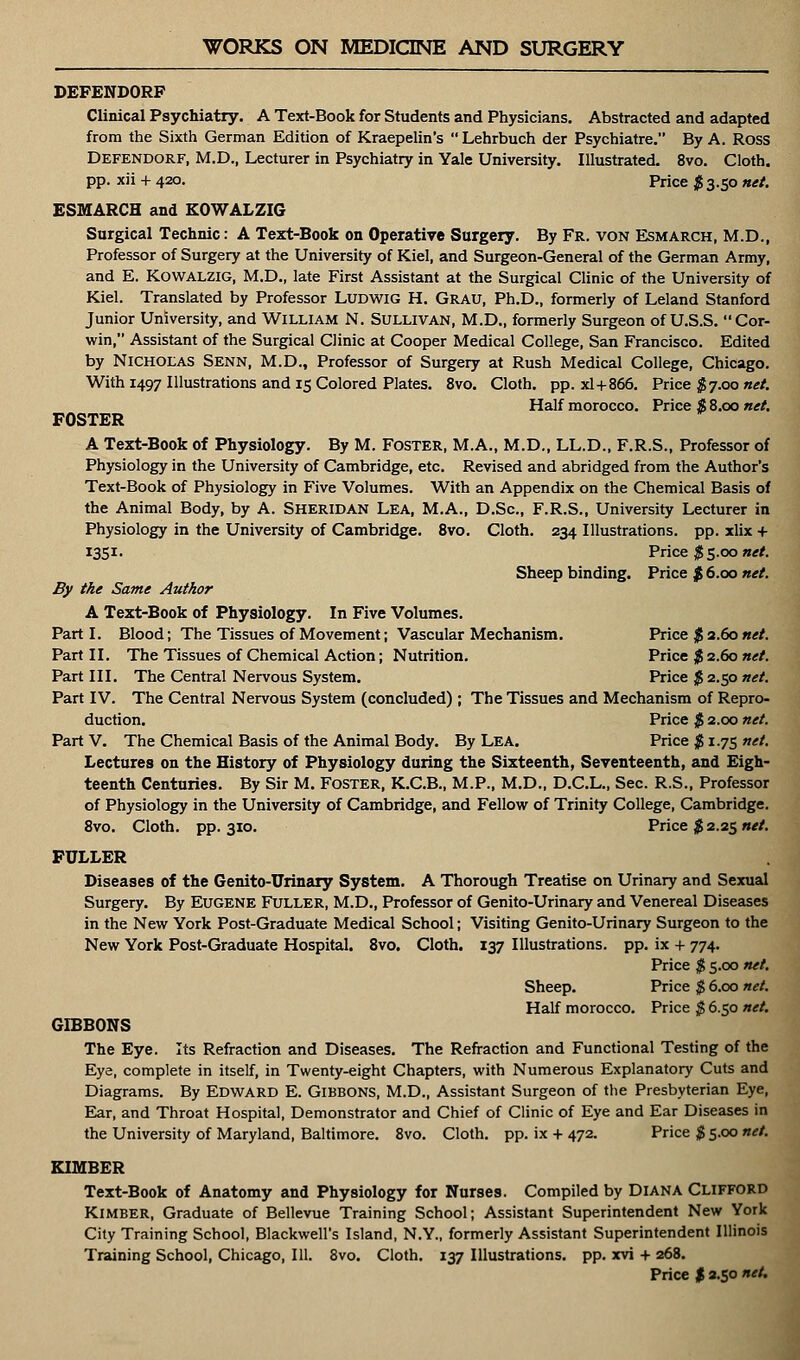 DEFENDORF Clinical Psychiatry. A Text-Book for Students and Physicians. Abstracted and adapted from the Sixth German Edition of Kraepelin's Lehrbuch der Psychiatre. By A. ROSS Defendorf, M.D., Lecturer in Psychiatry in Yale University. Illustrated. 8vo. Cloth, pp. xii + 420. Price $ 3.50 net. ESMARCH and KOWALZIG Surgical Technic: A Text-Book on Operative Surgery. By Fr. von Esmarch, M.D., Professor of Surgery at the University of Kiel, and Surgeon-General of the German Army, and E. Kowalzig, M.D., late First Assistant at the Surgical Clinic of the University of Kiel. Translated by Professor LUDWIG H. GRAU, Ph.D., formerly of Leland Stanford Junior University, and William N. Sullivan, M.D., formerly Surgeon of U.S.S. Cor- win, Assistant of the Surgical Clinic at Cooper Medical College, San Francisco. Edited by Nicholas Senn, M.D., Professor of Surgery at Rush Medical College, Chicago. With 1497 Illustrations and 15 Colored Plates. 8vo. Cloth, pp. xl+866. Price $7.00 net. Half morocco. Price $ 8.00 net. FOSTER A Text-Book of Physiology. By M. Foster, M.A., M.D., LL.D., F.R.S., Professor of Physiology in the University of Cambridge, etc. Revised and abridged from the Author's Text-Book of Physiology in Five Volumes. With an Appendix on the Chemical Basis of the Animal Body, by A. SHERIDAN Lea, M.A., D.Sc, F.R.S., University Lecturer in Physiology in the University of Cambridge. 8vo. Cloth. 234 Illustrations, pp. xlix + 1351. Price $ 5.00 net. Sheep binding. Price $ 6.00 net. By the Same Author A Text-Book of Physiology. In Five Volumes. Part I. Blood; The Tissues of Movement; Vascular Mechanism. Price $ 2.60 net. Part II. The Tissues of Chemical Action; Nutrition. Price $ 2.60 net. Part III. The Central Nervous System. Price $ 2.50 net. Part IV. The Central Nervous System (concluded) ; The Tissues and Mechanism of Repro- duction. Price $ 2.00 net. Part V. The Chemical Basis of the Animal Body. By LEA. Price $ 1.75 net. Lectures on the History of Physiology during the Sixteenth, Seventeenth, and Eigh- teenth Centuries. By Sir M. Foster, K.C.B., M.P., M.D., D.C.L., Sec. R.S., Professor of Physiology in the University of Cambridge, and Fellow of Trinity College, Cambridge. 8vo. Cloth, pp. 310. Price $2.25 net. FULLER Diseases of the Genito-Urinary System. A Thorough Treatise on Urinary and Sexual Surgery. By Eugene Fuller, M.D., Professor of Genito-Urinary and Venereal Diseases in the New York Post-Graduate Medical School; Visiting Genito-Urinary Surgeon to the New York Post-Graduate Hospital. 8vo. Cloth. 137 Illustrations, pp. ix + 774. Price $ 5.00 net. Sheep. Price $ 6.00 net. Half morocco. Price $ 6.50 net. GIBBONS The Eye. Its Refraction and Diseases. The Refraction and Functional Testing of the Eye, complete in itself, in Twenty-eight Chapters, with Numerous Explanatory Cuts and Diagrams. By Edward E. Gibbons, M.D., Assistant Surgeon of the Presbyterian Eye, Ear, and Throat Hospital, Demonstrator and Chief of Clinic of Eye and Ear Diseases in the University of Maryland, Baltimore. 8vo. Cloth, pp. ix + 472. Price $ 5.00 net. KIMBER Text-Book of Anatomy and Physiology for Nurses. Compiled by Diana Clifford KlMBER, Graduate of Bellevue Training School; Assistant Superintendent New York City Training School, Blackwell's Island, N.Y., formerly Assistant Superintendent Illinois Training School, Chicago, 111. 8vo. Cloth. 137 Illustrations, pp. xvi + 268. Price $ 2.50 net.