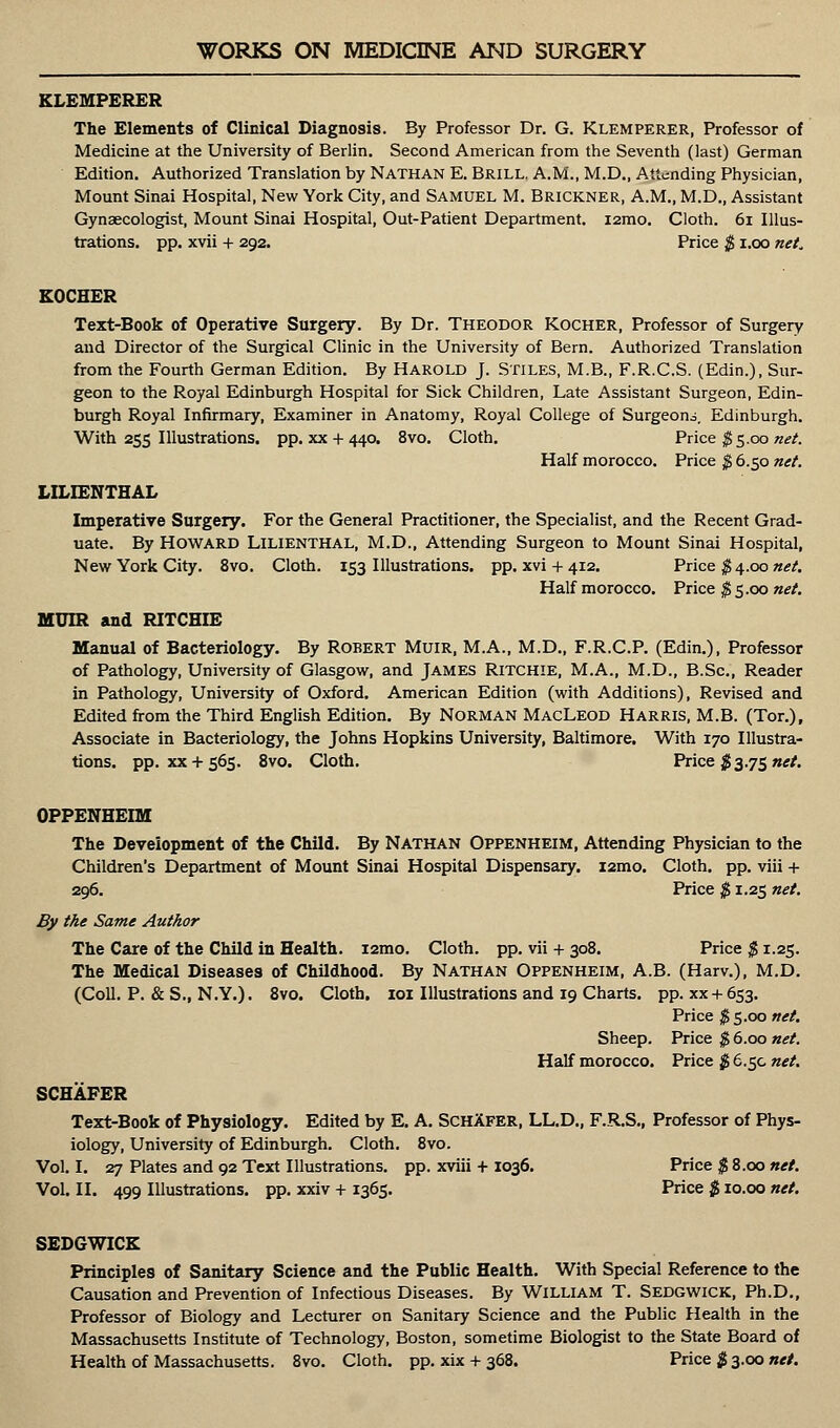 KLEMPERER The Elements of Clinical Diagnosis. By Professor Dr. G. Klemperer, Professor of Medicine at the University of Berlin. Second American from the Seventh (last) German Edition. Authorized Translation by Nathan E. Brill. A.M., M.D., Attending Physician, Mount Sinai Hospital, New York City, and Samuel M. Brickner, A.M., M.D., Assistant Gynaecologist, Mount Sinai Hospital, Out-Patient Department. i2mo. Cloth. 61 Illus- trations, pp. xvii + 292. Price $ 1.00 neL KOCHER Text-Book of Operative Surgery. By Dr. Theodor Kocher, Professor of Surgery and Director of the Surgical Clinic in the University of Bern. Authorized Translation from the Fourth German Edition. By HAROLD J. STILES, M.B., F.R.C.S. (Edin.), Sur- geon to the Royal Edinburgh Hospital for Sick Children, Late Assistant Surgeon, Edin- burgh Royal Infirmary, Examiner in Anatomy, Royal College of Surgeons, Edinburgh. With 255 Illustrations, pp. xx + 440. 8vo. Cloth. Price $5.00 net. Half morocco. Price $ 6.50 net. LILIENTHAL Imperative Surgery. For the General Practitioner, the Specialist, and the Recent Grad- uate. By HOWARD LILIENTHAL, M.D., Attending Surgeon to Mount Sinai Hospital, New York City. 8vo. Cloth. 153 Illustrations, pp. xvi + 412. Price $ 4.00 net. Half morocco. Price $ 5.00 net. MUIR and RITCHIE Manual of Bacteriology. By Robert Muir, M.A., M.D., F.R.C.P. (Edin.), Professor of Pathology, University of Glasgow, and James Ritchie, M.A., M.D., B.Sc, Reader in Pathology, University of Oxford. American Edition (with Additions), Revised and Edited from the Third English Edition. By Norman MacLeod Harris, M.B. (Tor.), Associate in Bacteriology, the Johns Hopkins University, Baltimore. With 170 Illustra- tions, pp. xx+ 565. 8vo. Cloth. Price #3.75 net. OPPENHEIM The Development of the Child. By NATHAN Oppenheim, Attending Physician to the Children's Department of Mount Sinai Hospital Dispensary. i2mo. Cloth, pp. viii + 296. Price $ 1.25 net. By the Same Author The Care of the Child in Health. i2mo. Cloth, pp. vii + 308. Price $ 1.25. The Medical Diseases of Childhood. By Nathan Oppenheim, A.B. (Harv.), M.D. (Coll. P. &S., N.Y.). 8vo. Cloth. 101 Illustrations and 19 Charts, pp. xx + 653. Price $5.00 net. Sheep. Price $ 6.00 net. Half morocco. Price $ 6.5c net. SCHAFER Text-Book of Physiology. Edited by E. A. SchXfer, LL.D., F.R.S., Professor of Phys- iology, University of Edinburgh. Cloth. 8vo. Vol.1. 27 Plates and 92 Text Illustrations, pp. xviii + 1036. Price $ 8.00 net. Vol. II. 499 Illustrations, pp. xxiv + 1365. Price $ 10.00 net. SEDGWICK Principles of Sanitary Science and the Public Health. With Special Reference to the Causation and Prevention of Infectious Diseases. By William T. Sedgwick, Ph.D., Professor of Biology and Lecturer on Sanitary Science and the Public Health in the Massachusetts Institute of Technology, Boston, sometime Biologist to the State Board of Health of Massachusetts. 8vo. Cloth, pp. xix + 368. Price $ 3.00 net.