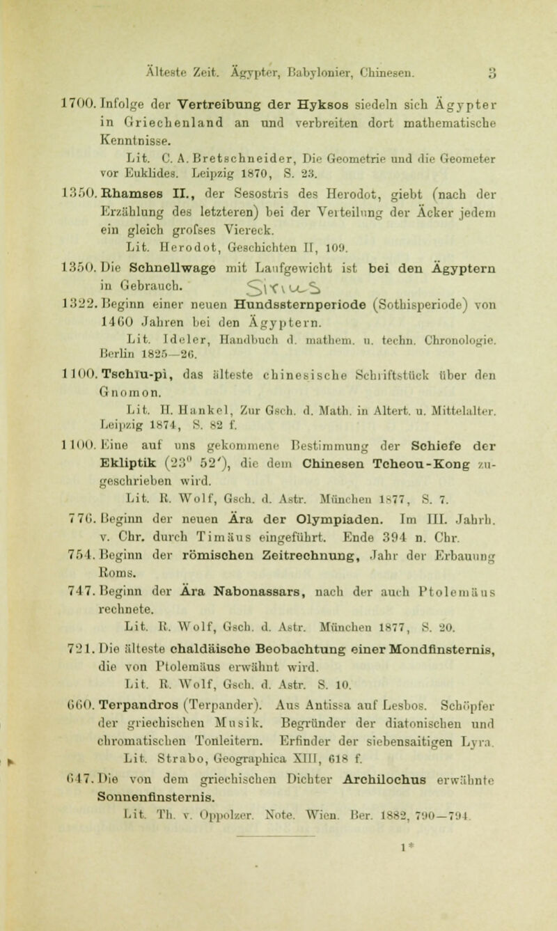 1700. Infolge der Vertreibung der Hyksos siedeln sich Ägypter in Griechenland an und verbreiten dort mathematische Kenntnisse. Lit. C. A. Bretschneider, Die Geometrie und die Geometer vor Euklides. Leipzig 1870, S. 23. L350. Rhamses IL, der Sesostris des Herodot, giebt (nach der Erzählung des letzteren) bei der Verteilung der Äcker jedem ein gleich grofses Viereck. Lit. Herodot, Geschichten II, 109. 1350. Die Schnellwage mit Laufgewicht ist bei den Ägyptern in Gebrauch. 5}lC\U^S 1322. Beginn einer neuen Hundssternperiode (Sothisperiode) von 14G0 Jahren bei den Ägyptern. Lit. Ideler, Handbuch d. mathem. u. techn. Chronob>j.'ii'. Berlin 1825—26. 1 100. Tschlu-pi, das älteste chinesische Schuft stück über den Gnomon. Lit. II. Hankel, Zur Gsch. d. Math, in Altert, n. Mittelalter. Leipzig 1874, S. 82 f, 1100. Eine auf uns gekommene Bestimmung der Schiefe der Ekliptik (;_':; 52'), die dem Chinesen Tcheou-Kong zu- geschrieben wird. Lit. R. Wolf, Gsch. d. Astr. München 1877, S. 7. 776. Beginn der neuen Ära der Olympiaden. Im JII. Jahrb. v. Chr. durch Timäus eingeführt. Ende 394 n. Chr. 754. Beginn der römischen Zeitrechnung, Jahr der Erbauung Roms. 747.Beginn der Ära Nabonassars, nach der auch Ptolemaus rechnete. Lit. R. Wolf, Gsch. d. Astr. München 1877, S. 20. 721. Die älteste chaldäische Beobachtung einer Mondfinsternis, die von Ptolemaus erwähnt wird. Lit. R. Wolf, Gsch. d. Astr. S. 10. 660. Terpandros (Terpander). Aus Antissa auf Lesbos. Schöpfer der griechischen Musik. Begründer der diatonischen und cliromatischen Tonleitern. Erfinder der siebensaitigen Lyra Lit. Strabo, Geographica XIII, Gls f. 647.Die von dem griechischen Dichter Archüochus erwähnte Sonnenfinsternis. Lit. Th. v Oppolzer. Note. Wien. Ber. 1882, 790—794 1*