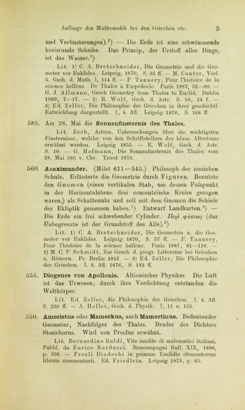 und Verfinsterungen).2) — Die Erde ist eine schwimmende kreisrunde Scheibe. Das Princip, der Urstoff aller Dinge, ist das Wasser.3) Lit. 1) C. A. Bretschneider, Die Geometrie und die Gco- meter vor Euklide». Leipzig, 1870, 8. 35 E — M. Cantor, Vorl. w. Gsch. d. Math. 1, 114 ff. — P. Tannery, Pour l'histoire de la HCienee hellene. De Thaies ä KinpL:docle. Paria 1887, 52—80. — G. J. Allmann, Greek Geometry i'rom Thaies to Euclid. Dublin 1889, 7 — 17. — 2) E. Wolf, Gsch. d. Astr. S. 10, -24 f. — 3) Ed, Zeller, Die Philosophie der Griechen in ihrer geschieht!. Entwicklung dargestellt. 1, 4. Afl. Leipzig 1876, S. 1G8 ff. •r>Kr>. Am 28. Mai die Sonnenfinsternis des Thaies. liit. Zech, Astron. Untersuchungen aber die wichtigsten Finsternisse, welche von den Schriftstellern des klass Utertums erwähnt werden. Leipzig 1853. — K'. Wolf, Gsch d. Astr. S. Ki. - G. Hofmann, Die Sonnenfinsternis des Thaies vom 28. Mai 585 v. Chr. Triest 1870. 560. Anaximander. (Milet 611 — 545.) Philosoph der ionischen Schule. Erläuterte die Geometrie durch Figuren. Benutzte den Gnomon (einen vertikalen Stab, um dessen Fufspunkt in der llorizontalebene drei concentrische Kreise gezogen waren,) als Schattenuhr und soll mit dem Gnomon die Schiele der Ekliptik gemessen haben.1) Entwarf Landkarten.2) — Die Erde ein frei schwebender Cylinder. TTeot ipvaeojg (das Unbegrenzte ist der Grundstoff des Alls).3) Lit. 1) C. A. Bretschneider, Die Geometrie u. die Geo meter \or Kuklides. Leipzig 1870, S. 57 ff. — P. Tannery. Pour l'histoire de la Science hellene. Paris 1887, 81—118. - 2) M. C. P. Schmidt, Zur Gesch. d. geogr. Litteratur l>ei Griechen u. Hörnern. Pr. Berlin 1857. — 3 Ed. Zeller, Die Philosophie der Griechen, l. i. Afl. 1876, S. 1*3 ff. 555. Diogenes von Apollonia. Altionischer Physiker. Die Luft ist das Urwesen; durch ihre Verdichtung entstanden die Weltkörper. Lit, Ed. Zeller, die Philosophie der Griechen. I. 4. Afl. S. 286 ff. — A. Heller, Gsch. d. Physik. I, 11 u. 155. 550. Ameristus oder Mamerkus, auch Mamertinus. Bedeutender Geometer, Nachfolger des Thaies. Bruder des Dichters Stesichorus. Wird von Proclus erwähnt. Lit. Bernardino Baldi, Vite iuedite di uiatematici italiani. Pubbl, da Kurico Narducci. Boncompagni Bull. XIX, 1886, p. 358. — Prodi Diadoehi in primum Euclidis elementomm librum commentarii. Ed. Friedlein. Leipzig 1S73, p. 05.