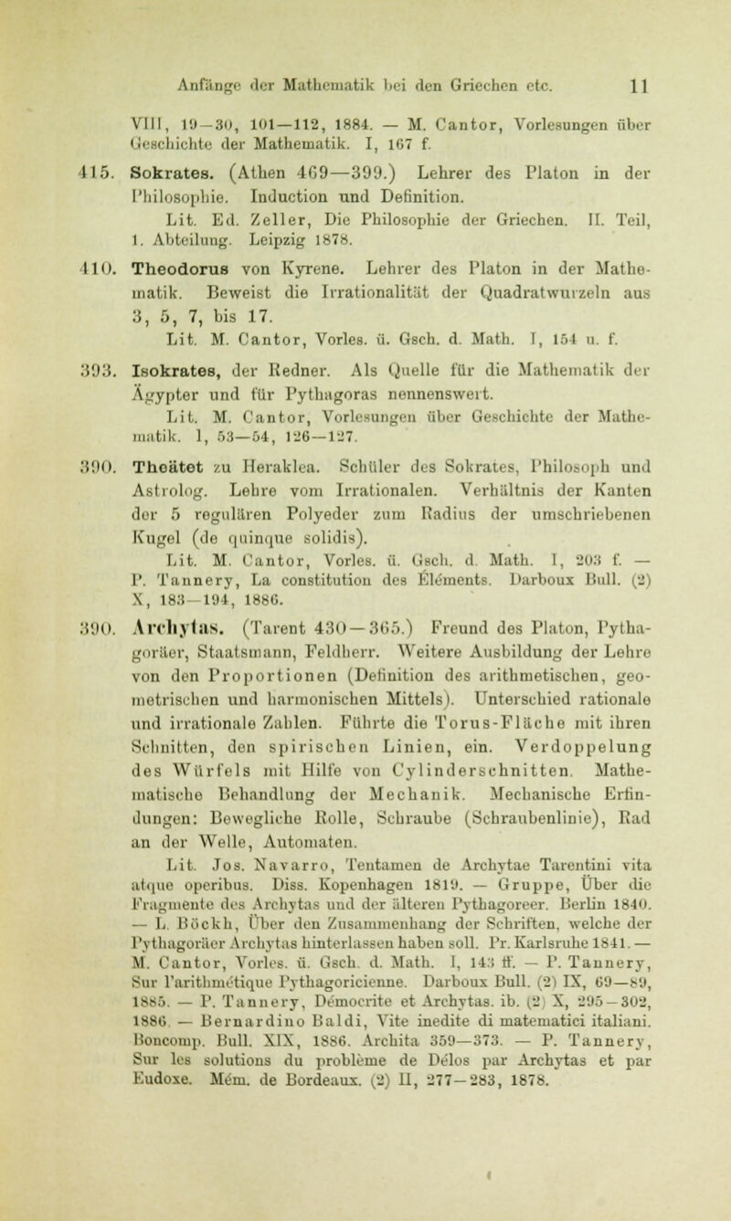 VIII, 19-30, 101 — 112, 1884. — M. Cantor, Vorlesungen über Geschichte der Mathematik. I, 167 f. 415. Sokrates. (Athen 469—399.) Lehrer des Piaton in der Philosophie. Induction und Definition. Lit. Ed. Zeller, Die Philosophie der Griechen. II. Teil, 1. Abteilung. Leipzig 1878. 410. Theodoru8 von Kyrene. Lehrer des Piaton in der Mathe- matik. Beweist die Irrationalität der Quadratwurzeln aus 3, 5, 7, bis 17. Lit. M. Cantor, Vorles. ü. Gsch. d. Math. I, 1S4 u. f. 393. Isokrates, der Redner. Als Quelle für die Mathematik der Ägypter und für Pythagoras nennenswert. Lit. M. Cantor, Vorlesungen über Geschichte der Mathe- matik. 1, 53—04, 126—127. .>!N>. Thoätet zu Heraklea. Schüler des Sokrates, Philosoph und Astrolog. Lehre vom Irrationalen. Verhältnis der Kanten dor 5 regulären Polyeder zum Radius der umschriebenen Kugel (de quinque solidis). Lit. M. Cantor, Vorles. ü. tisch, d. Math. 1, 20:t f. — 1'. Tannery, La Constitution des Elements. Darboux Bull. (2) \, 183-194, 1886. :!'.)(). Archytas. (Tarent 430—365.) Freund des Piaton, Pytha- goräer, Staatsmann, Feldherr. Weitere Ausbildung der Lehre von den Proportionen (Definition des arithmetischen, geo- metrischen und harmonischen Mittels). Unterschied rationale und irrationale Zahlen. Führte die Torus-Fläche mit ihren Schnitten, den spirischen Linien, ein. Verdoppelung des Würfels mit Hilfe von Cylinderechnitten, Mathe- matische Behandlung der Mechanik. Mechanische Erfin- dungen: Bewegliche Bolle, Schraube (Schraubenlinie), Bad an der Welle, Automaten. Lit. Jos. Navarro, Tentamen de Archytae Tarentini vita atque operibuB. Diss. Kopenhagen 1819. — Gruppe, Über die Fragmente des Archytas und der älteren Pytbagoreer. Berlin 1840. — L Böokh, Ober den Zusammenhang der Schriften, welche der Pythagoräer Archytas hinterlassen haben soll. Pr. Karlsruhe 1841. — \l. Cantor, Vorles. ü. Gsch. d. Math. 1, 14:; ff. — P. Tannery, Sur l'arithnietique l'ythagoricienne. Darboux Lull. (2) IX, 60—89, 1885. — P. Tannery. IVmoerite et Archytas. ib. {3 X, 295—303, 1886 — Bernardino Baldi, Vite inedite di matematici italiani. Honcomp. Bull. XIX, 1886. Archita 359—373. — P. Tannery, Sur las solutions du problcme de Delos par Archytas et par