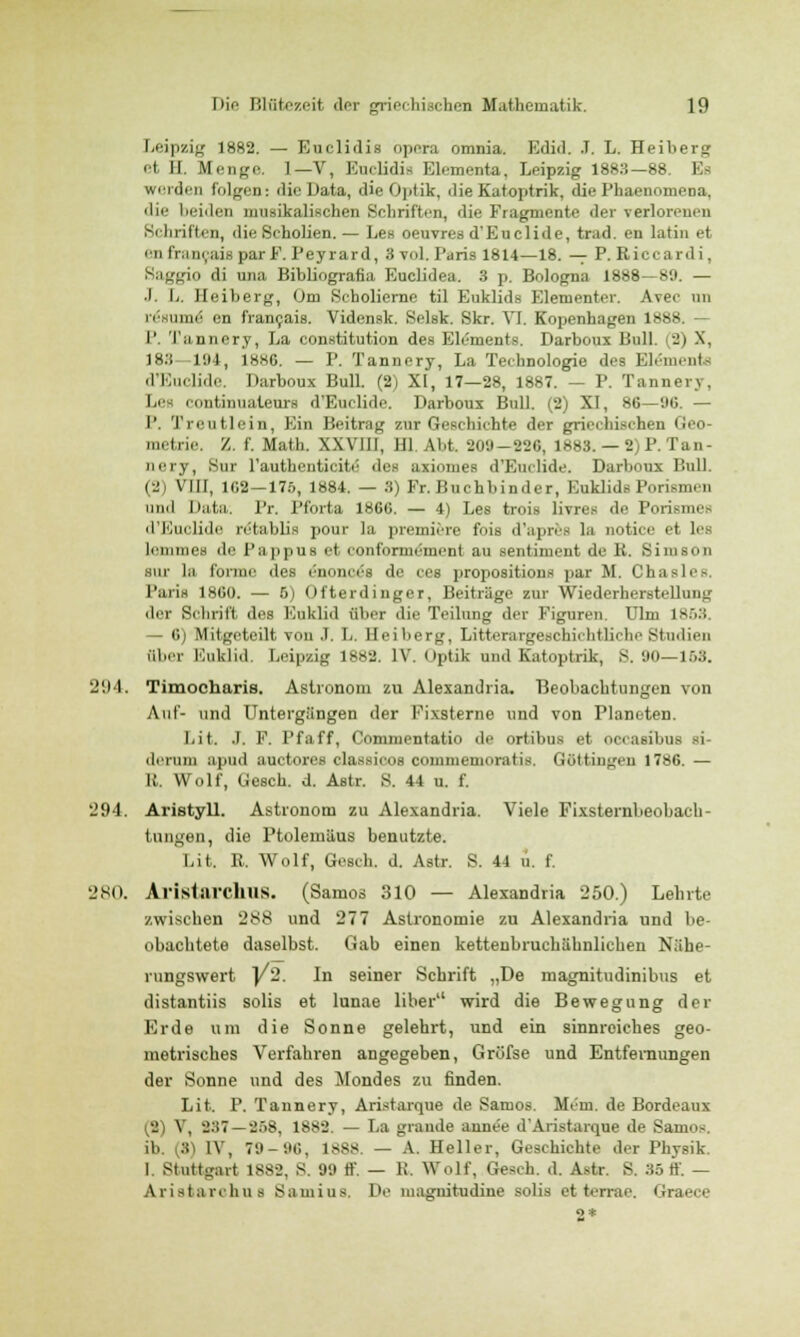 Leipzig 1882. — Euclidia opera omnia. Edid. .T. L. Heiberg et II. Menge. 1— V, Euclidia Elementa, Leipzig 1883—88 I werden folgen: die Data, die Optik, die Katoptrik, die Phaenomena, die beiden musikalischen Schriften, die Fragmente der verlorenen Schriften, die Scholien. — Les oeuvres d'Euclide, trad. en latin et eu francais parF. Peyrard, 3 vol. Paris 1814—18. — P. Eiccardi, Saggio di una Bibliografia Euclidea. 3 p. Bologna 1888—89. — .1. L. Heiberg, Om Seholierne til Euklids Elementer. Avee im resume' en franfaia. Vidensk. Selsk. Skr. VI. Kopenhagen 1888. — P. Tannery, La Constitution des Elements. Darbous Bull. -i X, 183 194, 1886. — P. Tannery, La Technologie des Elements d'Euclide. Darboux Bull. (2) XI, 17—28, 1887. — P. Tannery, Le conthmateura d'Euclide. Darboux Bull. (2) XI, 86—06. — P. Treu Mein, Ein Beitrag zur Geschichte der griechischen Geo- metrie. /.. f. Math. XXVIII, HL. Abt 209-226, 1888. — 2)P.Tan- nery, Sur l'authenticite des axiomes d'Euclide. Darboux Bull. (2) VIII, 1G2—175, 1884. — 3) Fr. Buchbinder, Euklids Porismen und Data. Pr. Pfbrta 1866. — 4) Les trois livres di' Porismo d'Euclide rötablis pour la preiniere fois d'apres La notice et les leiimics de Pappus et conformement au sentiment de K. Siiuson sur la forme des e*nonce*B de ces propositions par M. Clia>)'- l'aiis 1860. — 5) Ofterdinger, Beitrage zur Wiederherstellung der Schrift des Euklid über die Teilung der Figuren. Ulm 1853 — 6) Mitgeteilt von ,T. L. Heiberg, Litterargeschichtliche Studien aber Euklid. Leipzig 1882. IV. Optik und Katoptrik, S. 90—163. 294. Timocharis. Astronom zu Alexandria. Beobachtungen von Auf- und Untergängen der Fixsterne und von Planeten. I.it. .1. F. Pfaff, Commentatio de ortibus et OCCasibuB si- deruni apud auctores classicos commemoratis. Göttinnen 1786. — lt. Wolf, Gesch. d. Astr. S. 44 u. f. 294. AristyU. Astronom zu Alexandria. Viele Fixsternbeobach- tungen, die Ptolemäus benutzte. Li t. R. Wolf, Gesch. d. Astr. S. 44 u. f. 280. Al'istarchuS. (Samos 310 — Alexandria 250.) Lehrte zwischen 288 und 277 Astronomie zu Alexandria und be- obachtete daselbst. Gab einen kettenbruchähnlichen Nähe- rungswert |/2. In seiner Schrift „De magnitudinibus et distantiis solis et lunae über wird die Bewegung der Erde um die Sonne gelehrt, und ein sinnreiches geo- metrisches Verfahren angegeben, Gröfse und Entfernungen der Sonne und des Mondes zu finden. Lit. P. Tannery, Aristarque de Samos. Mein, de Bordeaux (2) V, 237 — 258, 1882. — La graude annee d'Aristarque de Samos. ib. (3) IV, 79-96, 1888. — A. Heller, Geschichte der Physik I Stuttgart 1882, S. 99 ff. — K. W-.lf, Gesch. d. Astr. S. 35ff. — Aristarohua Samius, De magnitudine solis et terrae. Graece 2*