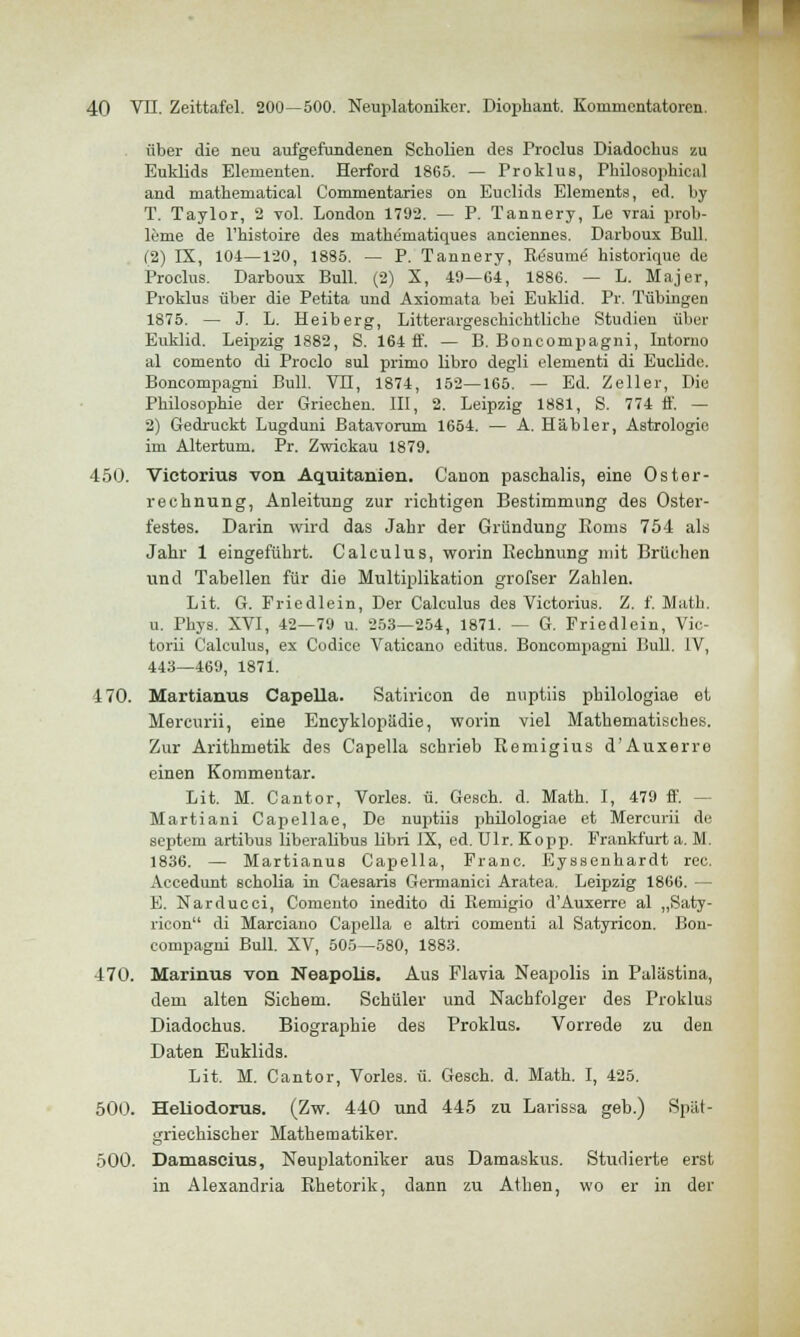 über die neu aufgefundenen Scholien des Proclus Diadochus zu Euklids Elementen. Herford 1865. — Proklus, Philosophical and mathematical Commentaries on Euclids Elements, ed. by T. Taylor, 2 vol. London 1792. — P. Tannery, Le vrai Prob- leme de l'histoire des mathe'matiques anciennes. Darboux Bull. (2) IX, 104—120, 1885. — P. Tannery, Re'sume' historique de Proclus. Darboux Bull. (2) X, 49—64, 1886. — L. Majer, Proklus über die Petita und Axiomata bei Euklid. Pr. Tübingen 1875. — J. L. Heiberg, LitterargesckicMliche Studien über Euklid. Leipzig 1882, S. 164 ff. — B. Boncompagni, Intorno al comento di Procio sul primo libro degli elementi di Euclide. Boncompagni Bull. VH, 1874, 152—165. — Ed. Zeller, Die Philosophie der Griechen. III, 2. Leipzig 1881, S. 774 ff. — 2) Gedruckt Lugduni Batavorum 1654. — A. Häbler, Astrologie im Altertum. Pr. Zwickau 1879. 450. Vietorius von Aquitanien. Canon paschalis, eine Oster- rechnung, Anleitung zur richtigen Bestimmung des Oster- festes. Darin wird das Jahr der Gründung Roms 754 als Jahr 1 eingeführt. Calculus, worin Rechnung mit Brüchen und Tabellen für die Multiplikation grofser Zahlen. Lit. G. Friedlein, Der Calculus des Vietorius. Z. f. Math. u. Phys. XVI, 42—79 u. 253—254, 1871. — G. Friedlein, Vic- torii Calculus, ex Codice Vaticano editus. Boncompagni Bull. IV, 443—469, 1871. 470. Martianus Capeila. Satiricon de nuptiis philologiae et Mercurii, eine Encyklopädie, worin viel Mathematisches. Zur Arithmetik des Capella schrieb Remigius d'Auxerre einen Kommentar. Lit. M. Cantor, Vorles. ü. Gesch. d. Math. I, 479 ff. - Martiani Capellae, De nuptiis philologiae et Mercurii de Septem artibus liberalibus libri IX, ed. Ulr. Kopp. Frankfurt a. M. 1836. — Martianus Capella, Franc. Eyssenhardt rec. Accedunt scholia in Caesaris Germanici Aratea. Leipzig 1866. — E. Narducci, Comento inedito di Remigio d'Auxerre al „Saty- ricon di Marciano Capella e altri comenti al Satyricon. Bon- compagni Bull. XV, 505—580, 1883. 470. Marinus von Neapolis. Aus Plavia Neapolis in Palästina, dem alten Sichern. Schüler und Nachfolger des Proklus Diadochus. Biographie des Proklus. Vorrede zu den Daten Euklids. Lit. M. Cantor, Vorles. ü. Gesch. d. Math. I, 425. 500. Heliodorus. (Zw. 440 und 445 zu Larissa geb.) Spät- griechischer Mathematiker. 500. Damascras, Neuplatoniker aus Damaskus. Studierte erst in Alexandria Rhetorik, dann zu Athen, wo er in der