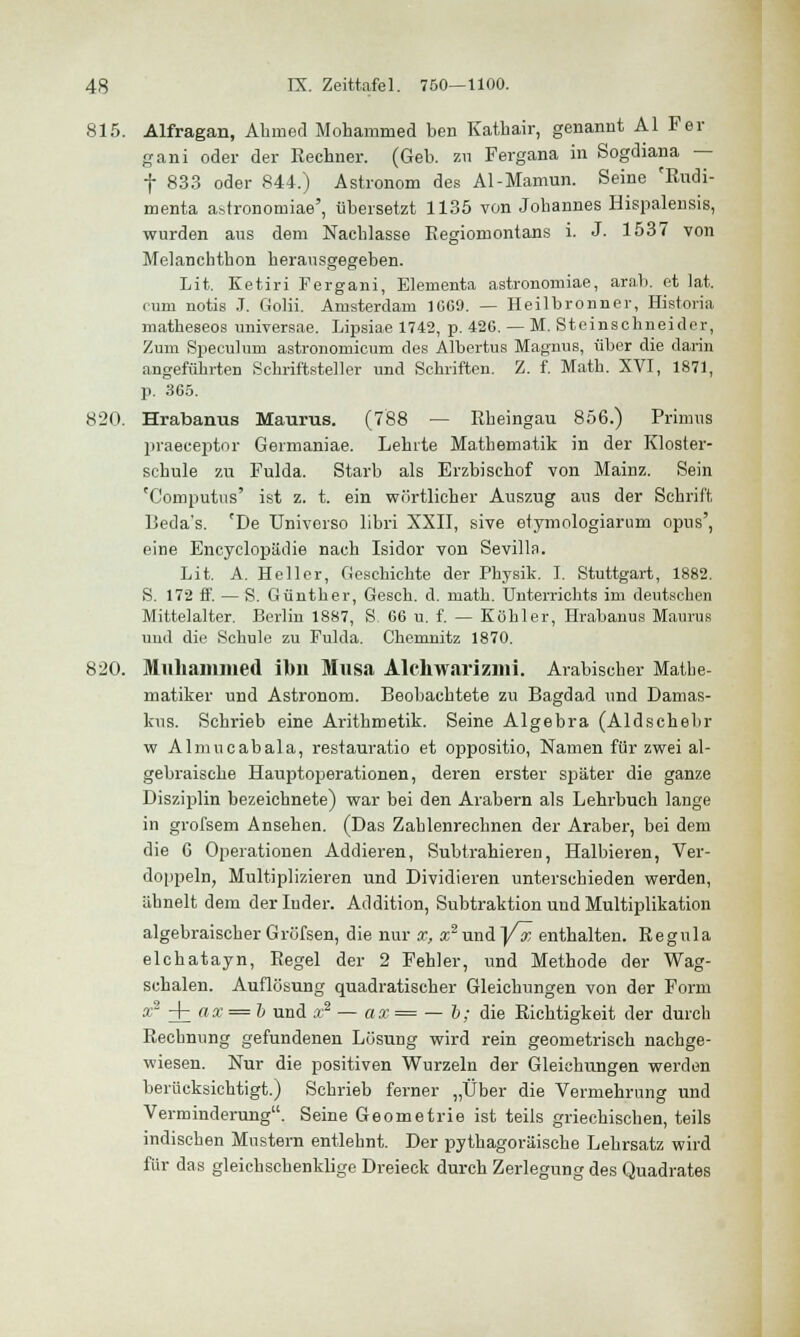 815. Alfragan, Ahmed Mohammed ben Kathair, genannt AI Fer gani oder der Rechner. (Geb. zu Pergana in Sogdiana — f 833 oder 844.) Astronom des Al-Mamun. Seine cRudi- menta a.stronomiae', übersetzt 1135 von Johannes Bispalensis, wurden aus dem Nachlasse Eegiomontans i. J. 1537 von Melanchthon herausgegeben. Lit. Ketiri Fergani, Elernenta astronomiae, arab. et lat. cum notis J. Golii. Amsterdam 1GG9. — Heilbronner, Histoiia matheseos universae. Lipsiae 1742, p. 426. — M. Steinschneider, Zum Speculum astronomicum des Albertus Magnus, über die darin angeführten Schriftsteller und Schriften. Z. f. Math. XVI, 1871, p. 365. 820. Hrabanus Maurus. (788 — Rheingau 856.) Primus praeceptor Germaniae. Lehrte Mathematik in der Kloster- schule zu Fulda. Starb als Erzbischof von Mainz. Sein T'omputns' ist z. t. ein wörtlicher Auszug aus der Schrift Beda's. 'De Universo libri XXII, sive etymologiarum opus', eine Encyclopädie nach Isidor von Sevilla. Lit. A. Heller, Geschichte der Physik. I. Stuttgart, 1882. S. 172 ff. — S. Günther, Gesch. d. math. Unterrichts im deutschen Mittelalter. Berlin 1887, S 66 u. f. — Köhler, Hrabanus Maurus und die Schule zu Fulda. Chemnitz 1870. 820. Mllhammed ilm Mnsa Alchwarizilli. Arabischer Mathe- matiker und Astronom. Beobachtete zu Bagdad und Damas- kus. Schrieb eine Arithmetik. Seine Algebra (Aldschebr w Almucabala, restauratio et oppositio, Namen für zwei al- gebraische Hauptoperationen, deren erster später die ganze Disziplin bezeichnete) war bei den Arabern als Lehrbuch lange in grofsem Ansehen. (Das Zahlenrechnen der Araber, bei dem die G Operationen Addieren, Subtrahieren, Halbieren, Ver- doppeln, Multiplizieren und Dividieren unterschieden werden, ähnelt dem der luder. Addition, Subtraktion und Multiplikation algebraischer Gröfsen, die nur x, x2 und P^ enthalten. Regula elchatayn, Regel der 2 Fehler, und Methode der Wag- schalen. Auflösung quadratischer Gleichungen von der Form a;2-j-(ii'=ii und x2 — ax = — b; die Richtigkeit der durch Rechnung gefundenen Lösung wird rein geometrisch nachge- wiesen. Nur die positiven Wurzeln der Gleichungen werden berücksichtigt.) Schrieb ferner „Über die Vermehrung und Verminderung. Seine Geometrie ist teils griechischen, teils indischen Mustern entlehnt. Der pythagoräische Lehrsatz wird für das gleichschenklige Dreieck durch Zerlegung des Quadrates