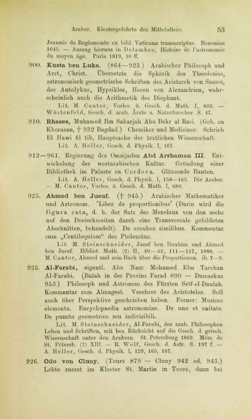 Jn;iiini- de Ttegiomonte ex bibl. Vaticana transscriptus. Bononiae 1645. — Auszug hieraus in Delambre, Histoire de l'a^tronomie du yen äge. PariB 181'J, 10 ff. 900. Kusta ben Luka. (864—923.) Arabischer Pbilobor.h und Arzt, (brist. Übersetzte die Sphärik des Theodosius, astronomisch geometrische Schriften des Aristarch von Samos, des Autolykus, Hy[isikles, Hcron von Alexandrien, wahr- scheinlich auch die Arithmetik des Diophant. Lit. M. Cantor, Vorlea ä. GeBCh. d. Math. I, 603. — Wüstenfeld, Gesch. d. arab. Arzte u. Naturforscher S. t7. 910. Rhases, Muhanied Ihn Sakarjah Abu Bekr al Ra-i (Geb. zu Khorasan, f 932 Bagdad.) Chemiker und Mediziner. Schrieb El Ilawi fil tib, Hauptsache der ärztlichen Wissenschaft. Lit. A. Heller, Gesch. d. Physik. 1, 167. '.Hl' — 961. Regierung des Omaijaden Abd Arrhaman III. Ent- wicklung der westarabisches Kultur. Gründung einer Bibliothek im Palaste zu Cordova. Glänzende Bauten. Lit. A. Heller, Gesch. d. Physik. 1, 158—165. Die Araber. - M. Cantor, Voiles, ü. tiesch. d. Math. I, 680. 925. Ahmed ben Jusuf. (f 945.) Arabischer Mathematiker und Astronom. 'Liber de proportionibus' (Darin wird die l'igura cata, d. h. der Satz des Menelaus von den sechs auf den Dreiecksseiten durch eine Transversale gebildeten Abschnitten, behandelt). De areubus similibus. Kommentar zum „Centiloquium des Ptolemäus. Ijit. M. Steinschneider, Jusuf ben Ibrahim und Ahmed den Jusuf. Bibliot. Math. (2) II, 4J —52, 111 — 117, 1888. — M. Cantor, Ahmed und Bein Buch über die Proportionen, ib. 7—9. 925. Al-Farabi, eigentl. Abu Nasr Mohamed Ebn Tarchan Al-Farabi. (Balah in der Provinz Farad 890 — Damaskus 953.) Philosoph und Astronom des Fürsten Seff-el-Daulah. Kommentar zum Almagest. Verehrer des Aristoteles. Soll auch über Perspektive geschrieben haben. Ferner: Musices elemeuta. Encyclopaedia astronomiae. De uno et unitate. De puncto geometrico seu indivisibili. Lit. M. Steinschneider, Al-Farabi, des arab. Philosophen Leben und Schriften, mit bes. Rücksicht auf die Gesch. d. griech. \Yissensehaft unter den Arabern. St. Petersburg 1869. Mem. de St. Tetersb. (7) Xtll. — R. Wolf, Gesch. d. Astr. S. 197 f. — A. Heller, Gesch. d. Physik. I, 1-29, 165, 167. 926. Odo von Cluny. (Tours 879 — Cluny 942 od. 943.) Lebte zuerst im Kloster St. Martin in Tours, dann bei
