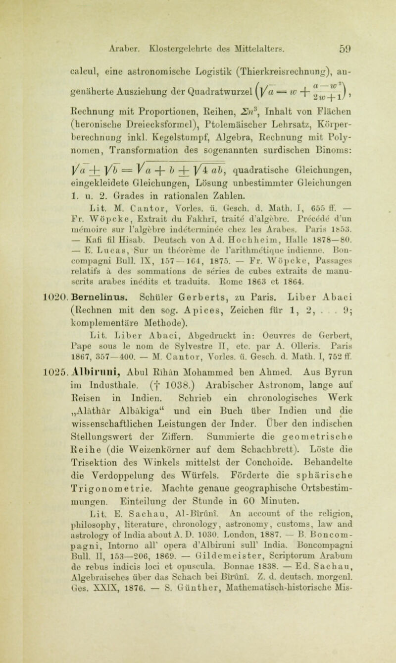 calcul, eine astronomische Logistik (Thierkreisrechnung), an- genäherte Aushebung der Quadratwurzel (Va = ' + ', . ,) i Rechnung mit Proportionen, Reihen, Zn3, Inhalt von Flächen (heronische Dreiecksformel), Ptolemiiischer Lehrsat/., Körper- berechnuDg inkl. Kegelstumpf, Algebra, Rechnung mit Poly- nomen, Transformation des sogenannten surdischen Binoms: Va i Vb — ' a + ^ + V± ab, quadratische Gleichungen, eingekleidete Gleichungen, Lösung unbestimmter Gleichungen 1. u. 2. Grades in rationalen Zahlen. Lit. M. Cantor, Vorles. ü. Gesch. d. Math. 1, 666 ff, — Fr. Wöpcke, Extrait du Fakhrl, traite' d'algebre. Precöde' d'nu memoire but l'algfebre indäterminee chez les Arabes. Paria 1853 — Kali lil Ilisali. Deutsch von Ad. Hochheim, Balle 1876—8U — E. Lucas, Sur im (In me de l'arithme'tique indienne. Bon compagni Bull. IX, K>7 164, 1875. — Fr. Wöpcke, Passages relatifs ä des sommations de Beries de eubes extraits de manu scrits arabes inedits et traduits. Rome 1863 et 1864. L020. Bernelinus. Schüler Gerberts, zu Paris. Liber Abac (Rechnen mit den sog. Apices, Zeichen für 1, 2, 9; komplementäre Methode). Lit. l.ilicr Abaci, Abgedruckt in: Oeuvres de Gerbert, l'ape sonn le nom de Sylvestre II, etc. par A. Olleris Paris 1867, 857—400. — M Cantor, Vorles. ü. Gesch. d. Math. I, 752 tV. 1025. Albirillli, Abul Rihän Mohammed ben Ahmed. Aus Byrun im Industhale. (f 1038.) Arabischer Astronom, lange auf Reisen in Indien. Schrieb ein chronologisches Werk „Alathar Albäkiga und ein Buch über Indien und die wissenschaftlichen Leistungen der Inder. Über den indischen Stellungswert der Ziffern. Summierte die geometrische Reihe (die Weizenkörner auf dem Schachbrett). Löste die Trisektion des Winkels mittelst der Conchoide. Behandelte die Verdoppelung des Würfels. Förderte die sphärische Trigonometrie. Machte genaue geographische Ortsbestim- mungen. Einteilung der Stunde in GO Minuten. Lit. E. Sachau, Al-Blrünt An aecotmt of the religion, philosophy, literature, chronology, astronomy, customs, law and Mtrology of liulia aboutA.D. 1030. London, 18S7. — B. Boncom- pagni, Intorno all' opera d'Albiruni sull' India. Iloneoinpafjni Bull. II, 153—206, 1860. — (Iildemeister, Scriptorum Arabnm de rebus indicis loci et opuscula, Bonnae 1S38. — Ed. Sachau, Algebraisches über das Schach bei Biriini. 2. d. deutsch, morgen!. Ges, XXIX, 1876. — S. Günther, Mathematisch-historische Mis-