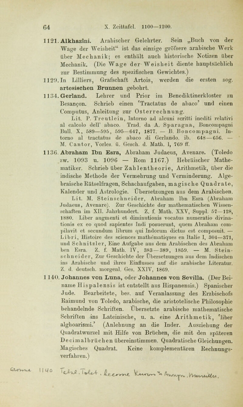 1121. Alkhazini. Arabischer Gelehrter. Sein „Buch von der Wage der Weisheit ist das einzige gröTsere arabische Werk über Mechanik; es enthält auch historische Notizen über Mechanik. (Die Wage der Weisheit diente hauptsächlich zur Bestimmung des spezifischen Gewichtes.) 1129.In Lilliers, Grafschaft Artois, werden die ersten sog. artesischen Brunnen gebohrt. 1134. Gerland. Lehrer und Prior im Benediktinerkloster zu Besancon. Schrieb einen cTractatus de abaco' und einen Computus, Anleitung zur Osterrechnung. Lit. F. Treutlein, Intorno ad alcuni scritti inediti relativi al calcolo dell' abaco. Trad. da A. Sparagna, Boncompagni Bull. X, 589—595, 595—647, 1877. — B. Boncompagni. Iu- torno al tractatus de abaco di Gerlando. ib. 648 — 656. — M. Cantor, Vorles. ü. Gesch. d. Math. I, 769 ff. 113G. Abraham Ibn Esra, Abraham Judaeus, Avenare. (Toledo zw. 1003 u. 1096 — Rom 11C7.) Hebräischer Mathe- matiker. Schrieb über Zahlentheorie, Arithmetik, über die indische Methode der Vermehrung und Verminderung. Alge- braische Rätselfragen, Schachaufgaben, magische Quadrate, Kalender und Astrologie. Übersetzungen aus dem Arabischen. Lit. M. Steinschneider, Abraham lbn Esra (Abraham Judaeus, Avenare). Zur Geschichte der mathematischen Wissen- schaften im XII. Jahrhundert. Z. f. Math. XXV, Suppl. 57—128, 1880. Liber augmenti et dirninutionis vocatus numeratio divina- tionis ex eo quod sapientes Indi posuerunt, quem Abraham com- pilavit et secundum librum qui Indorum dictus est composuit. — Libri, Histoire des sciences mathematiques en Italie I, 304—371, and Schnitzler, Eine Aufgabe aus dem Arabischen des Abraham ben Esra. Z. f. Math. IV, 383 — 389, 1859. — M. Stein- schneider, Zur Geschichte der Übersetzungen aus dem Indischen ins Arabische und ihres Einflusses auf die arabische Literatur. Z. d. deutsch, rnorgenl. Ges. XXIV, 1869. 1140. Johannes von Luna, oder Johannes von Sevilla. (Der Bei- name Hispalensis ist entstellt aus Hispanensis.) Spanischer Jude. Bearbeitete, bes. auf Veranlassung des Erzbischofs Raimund von Toledo, arabische, die aristotelische Philosophie behandelnde Schriften. Übersetzte arabische mathematische Schriften ins Lateinische, u. a. eine Arithmetik, cliber alghoarismi.' (Anlehnung an die Inder. Ausziehung der Quadratwurzel mit Hilfe von Brüchen, die mit den späteren Decimalbrüchen übereinstimmen. Quadratische Gleichungen. Magisches Quadrat. Keine komplementären Rechnungs- verfahren.)