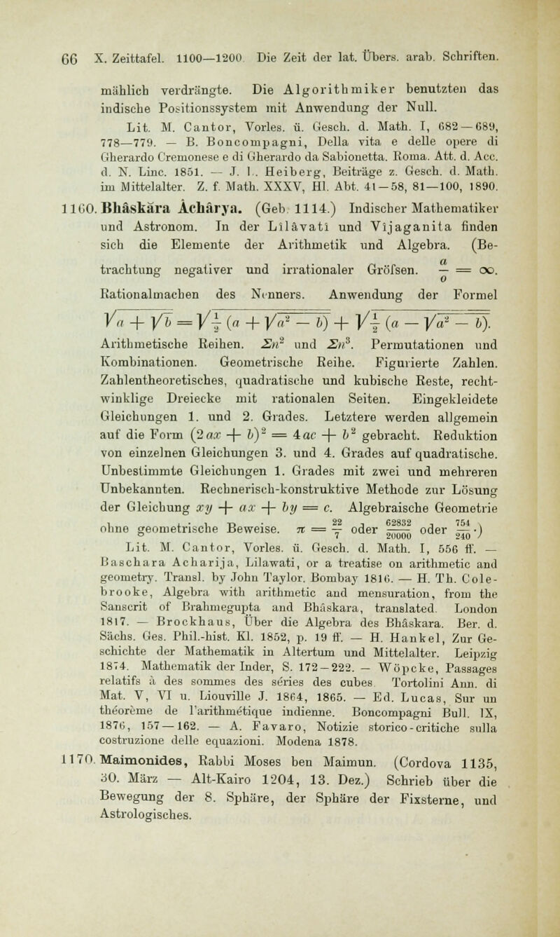 mählich verdrängte. Die Algorithmiker benutzten das indische Positionssystem mit Anwendung der Null. Lit. M. Cantor, Vorles. ü. Gesch. d. Math. I, 682 — 689, 778—779. — B. Boncornpagni, Della vita e delle opere di Gherardo Cremonese e di Gherardo da Sabionetta. Roma. Att. d. Acc. d. N. Line. 1851. — J. I . Heiberg, Beiträge z. Gesch. d. Math. im Mittelalter. Z. f. Math. XXXV, Hl. Abt. 41-58, 81—100, 1890. 11GO. Bhäskära Ächärja. (Geb. 1114.) Indischer Mathematiker und Astronom. In der Lllävatl und Vijaganita finden sich die Elemente der Arithmetik und Algebra. (Be- trachtung negativer und irrationaler Grö'fsen. — = oo. DD 0 Ration almachen des Nenners. Anwendung der Formel Va + yh==y±(a+ ya* _ 6) + |/i (a _ya* _ 6). Arithmetische Reihen. En1 und Sns. Permutationen und Kombinationen. Geometrische Reihe. Figurierte Zahlen. Zahlentheoretisches, quadratische und kubische Reste, recht- winklige Dreiecke mit rationalen Seiten. Eingekleidete Gleichungen 1. und 2. Grades. Letztere werden allgemein auf die Form (2ax -\- b)'2 = 4ac + &2 gebracht. Reduktion von einzelnen Gleichungen 3. und 4. Grades auf quadratische. Unbestimmte Gleichungen 1. Grades mit zwei und mehreren Unbekannten. Rechnerisch-konstruktive Methode zur Lösung der Gleichung xy + ax -f- by = c. Algebraische Geometrie ohne geometrische Beweise. 7t = — oder ^5? 0(jer !5i.) Lit. M. Cantor, Vorles. ü. Gesch. d. Math. I, 556 ff. — Baschara Acharija, Lilawati, or a treatise on arithmetic and geometry. Transl. by John Taylor. Bombay 181 «v. — H. Th. Cole- brooke, Algebra with arithmetic and mensuration, frort) the Sanscrit of Brahmegupta and Bhäskära, translated. London 1817. — Brockhaus, Über die Algebra des Bhäskära. Ber. d. Sachs. Ges. Phil.-hist. Kl. 1852, p. 19 ff. — H. Hankel, Zur Ge- schichte der Mathematik in Altertum und Mittelalter. Leipzig 1874. Mathematik der Inder, S. 172-222. — Wöpcke, Passages relatifs ä des sormnes des series des cubes. Tortolim Ann. di Mat. V, VI u. Liouville J. 1864, 1865. — Ed. Lucas, Sur un theorerne de l'arithmetique indienne. Boncornpagni Bull. IX, 1876, 157 — 162. — A. Favaro, Notizie storico-critiche sulla costruzione delle equazioni. Modena 1878. 1170. Maimonides, Rabbi Moses ben Maimun. (G'ordova 1135, 30. März — Alt-Kairo 1204, 13. Dez.) Schrieb über die Bewegung der 8. Sphäre, der Sphäre der Fixsterne, und Astrologisches.