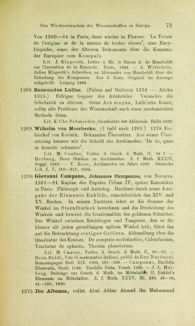 Von 1260—84 in Paris, dann wieder in Florenz. 'Le Tresor de l'origine et de la nature de toutes choses', eine Ency- klopädie, eines der ältesten Dokumente über die Kenntnis der Europäer vom Konipafs. Lit. J. Klaprofch, Lettre ä Mr. le Baron A. de Humboldt sur l'invention de la Boussole. Paris, 1834. — A. Wittstein, Julius Klaprotb's Schreiben an Alexander von Humboldt über die Erfindung des Kompasses. Aus d. franz. Original im Auszüge mitgeteilt. Leipzig 1886. 1266. Raimundus Lullus. (Palma auf Mallorca 1234 — Afrika 1315.) Eifriger Gegner des Aristoteles. Versuchte die Scholastik zu stürzen. Seine Ars magna, Lulli'sche Kunst, sollte alle Problome der Wissenschaft naeh einer mechanischen Methode losen. Lit. K. Chr. Schmieder, Geschichte der Alchemie. Halle 1832. 126'.). Wilhelm von Moerbecke. (f bald nach 1281.) 1278 Erz- bischof von Korinth. Bekannter Übersetzer. Aus seiner Über- setzung kennen wir die Schrift des Archimedes: 'De iis, quae in humido vehuntur'. Lit. M. Cantor, Vorles. ü. Ccsch. d. Math. II, S8 f. — Heiberg, Nein.' Studien zu Archimedes. Z. f. Math. XXXIV, Suppl. 188lJ. - V. Rose, Archimedes im Jahre 1269. Deutsche Lit. Z. V, 210—213, 1884. 1270. Giovanni CampanO, Johannes Campanus, von Novarra. 1261 — 81 Kaplan des Papstes Urban IV, später Kanonikus in Paris. Philosoph und Astrolog. Berühmt durch seine Aus- gabe der Elemente Euklids, einschließlich des XIV. und XV. Buches. In seinen Zusätzen lehrt er die Summe der Winkel im Sternfünfeck berechnen und die Dreiteilung des Winkels und beweist die Irrationalität des goldenen Schnittes. Der Winkel zwischen Kreisbogen und Tangente, den er für kleiner als jeden geradlinigen spitzen Winkel hält, führt ihn auf die Betrachtung stetiger GrOlsen. Abhandlung über die Quadratur des Kreises. De computo ecclesiastico, Calendarium, Tractatus de sphaera, Theoria planetarum. Lit. M. Cantor, Vorles. ü. Gesch. d. Math. II, 90—95. — Hern. Baldi, Yite di matematici italiani, pubbl. dnEnr. Narducci. Boneompagni Bull. XIX 188t!, 591—596. — Campanus, Euelidis Elementa, Basil. 1540. Euelidis Data. Venet. 1485. — J. L. Hei- berg, Beiträge zur Gesch. d. Math, im Mittelalter. II. Euklids Elemente im Mittelalter. Z. f. Math. XXXV, HI. Abt. 48—58, 81—100, 1890. 1275. Ibn Albanna, vollst. Abul Abbas Ahmed ihn Muhammed
