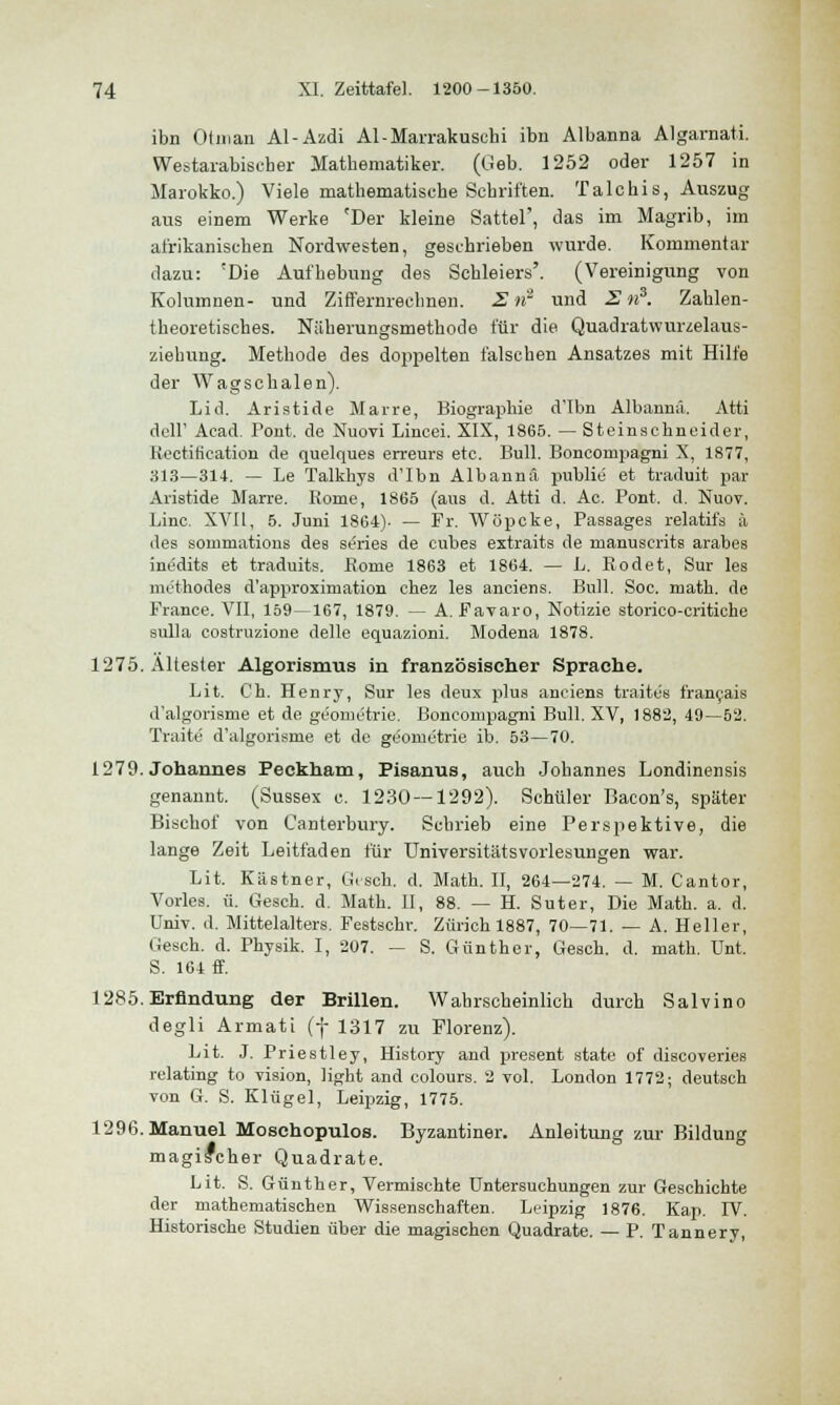 ibn Otman Al-Azdi Al-Marrakuschi ibn Albanna Algarnati. Westarabiscber Mathematiker. (Geb. 1252 oder 1257 in Marokko.) Viele mathematische Schritten. Talchis, Auszug aus einem Werke 'Der kleine Sattel', das im Magrib, im afrikanischen Nordwesten, geschrieben wurde. Kommentar dazu: 'Die Aufhebung des Schleiers'. (Vereinigung von Kolumnen- und Ziffernreclmen. 2»! und S n3. Zahlen- theoretisches. Näherungsmethode für die Quadratwuivelaus- ziehung. Methode des dojipelten falschen Ansatzes mit Hilfe der Wagschalen). Lid. Aristide Marre, Biographie d'Ibn Albannä. Atti dcll' Acad. Pont, de Nuovi Lincei. XIX, 1865. — Steinschneider, Rectification de quelques erreurs etc. Bull. Boncompagni X, 1877, 313—314. — Le Talkhys d'Ibn Albannä publie et traduit par Aristide Marre. Rome, 1865 (aus d. Atti d. Ac. Pont. d. Nuov. Line. XVII, 5. Juni 1864). — Fr. Wöpcke, Passages relatifs ä des sommations des series de cubes extraits de manuscrits arabes inedits et traduits. Rome 1863 et 1864. — L. Rodet, Sur les methodes d'approximation chez les anciens. Bull. Soc. math. de France. VII, 159—167, 1879. — A. Favaro, Notizie storico-critiche sulla costruzione delle equazioni. Modena 1878. 1275. Altester Algorismus in französischer Sprache. Lit. Ch. Henry, Sur les deux plus anciens traites francais d'algorisme et de geometrie. Boncompagni Bull. XV, 1882, 49—52. Traue d'algorisme et de geometrie ib. 53—70. 1279. Johannes Peckham, Pisanus, auch Johannes Londinensis genannt. (Sussex c. 1230 — 1292). Schüler Bacon's, später Bischof von Canterbury. Schrieb eine Perspektive, die lange Zeit Leitfaden für UniversitätsVorlesungen war. Lit. Kästner, Gesch. d. Math. II, 264—274. — M. Cantor, Vorles. ü. Gesch. d. Math. II, 88. — H. Suter, Die Math. a. d. Univ. d. Mittelalters. Festschi-. Zürich 1887, 70—71. — A. Heller, Gesch. d. Physik. I, 207. — S. Günther, Gesch. d. math. Unt. S. 164 ff. 1285. Erfindung der Brillen. Wahrscheinlich durch Salvino degli Armati (f 1317 zu Florenz). Lit. J. Priestley, History and present state of discoveries relating to vision, light and colours. 2 vol. London 1772; deutsch von G. S. Klügel, Leipzig, 1775. 1296. Manuel Moschopulos. Byzantiner. Anleitung zur Bildung magilcher Quadrate. Lit. S. Günther, Vermischte Untersuchungen zur Geschichte der mathematischen Wissenschaften. Leipzig 1876. Kap. IV. Historische Studien über die magischen Quadrate. — P. Tannery,
