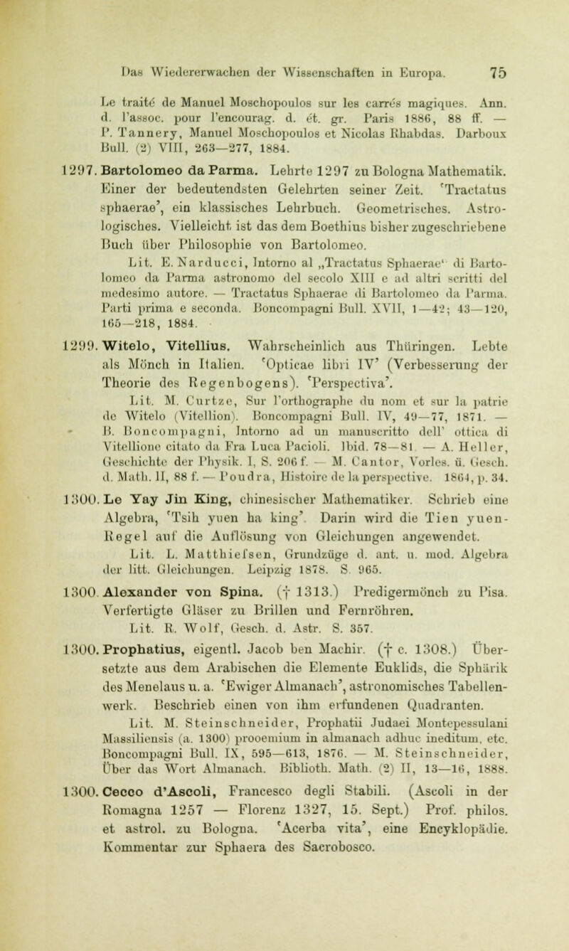 Le traite de Manuel Moschopoulos sur les carrcs magiques. Ann. d. l'assOC. pour l'encourag. d. et. gr. Paris 1886, 88 ff. — P. Tannery, Manuel Moschopoulos et Nicolas Khabdas. Darboux Bull. (2) VIII, 263—277, 1884. 1297. Bartolomeo da Parma. Lehrte 1297 zu Bologna Mathematik. Einer der bedeutendsten Gelehrten seiner Zeit. 'Tractatus sphaerae', ein klassisches Lehrbuch. Geometrisches. Astro- logischeB. Vielleicht, ist das dem Boethius bisher zugeschriebene Buch über Philosophie von Bartolomeo. Lit. E. Narducci, Intorno al „Tractatus Sphaerae' di Barto- lomeo da Parma astronomo de! secolo XIII e ad altri scritti de] nicdesiiuo iiutore. — Tractatus Sphaerae 'li Hartoloineo da Parma. Parti prima e seconda. Boncompagni Bull. XV11, l—41!; 43—120, 165—218, 1884. 1299. Witelo, Vitellius. Wahrscheinlich aus Thüringen. Lebte als Mönch in Italien. 'Opticae libri IV (Verbesserung der Theorie des Regenbogens). 'Perspectiva'. Lit. M, Curtze, Sur l'orthographe du noni et sur la patrie de Witelo (Vitellion). Boncompagni Bull. IV, 40—77, 1871. — li. Boncompagni, Intorno ad un tnanuscritto doli' ottica di Vitellione citäto da Fra Luca Pacioli. Ibid. 78—si — A. Heller, Geschichte der Physik. I, 8. 206f. M. Cantor, Vorles. ü. Gesch. d. Math. II, 88 f. — Po ml ra, Bistoire dela perspective, 1864, p. 34. 1300. Le Yay Jin King, chinesischer Mathematiker. Schrieb eine Algebra, 'Tsih yuen ha king' Darin wird die Tien yuen- Regel auf die Auflösung von Gleichungen angewendet. Lit. L. Matthiefsen, Grundzüge d. ant. u. mod. Algebra der litt. Gleichungen, Leipzig 1878. S 965. 1300. Alexander von Spina, (f 1313.) Predigermönch zu Pisa. Verfertigte Gläser zu Brillen und Fernröhren. Lit. R. Wolf, Gesch. d. Astr. S. 357. 1300. Prophatius, eigentl. Jacob ben Machir. (f c. 1308.) I*her- setzte aus dem Arabischen die Elemente Euklids, die Sphärik des Menelaus U. a. 'Ewiger Almanaeh', astronomisches Tabellen- werk. Besehrieb einen von ihm erfundenen Quadranten. Lit. M. Steinschneider, Prophatii Judaei Montepessulani Bfassiliensis (a. 1300) prooemium in almanaeh adhuc ineditum. etc. Boncompagni Bull. IX, 595—613, 1876. — M. Steinschneider, Ober das Wort Almanaeh. Biblioth. Math. (2) II, 13—16, 1888. 1300. Cecoo d'Ascoli, Francesco degli Stabüi. (Ascoli in der Romagna 1257 — Florenz 1327, 15. Sept.) Prof. philos. et astrol. zu Bologna. 'Acerba vita', eine Encyklopiulie. Kommentar zur Sphaera des Sacrobosco.