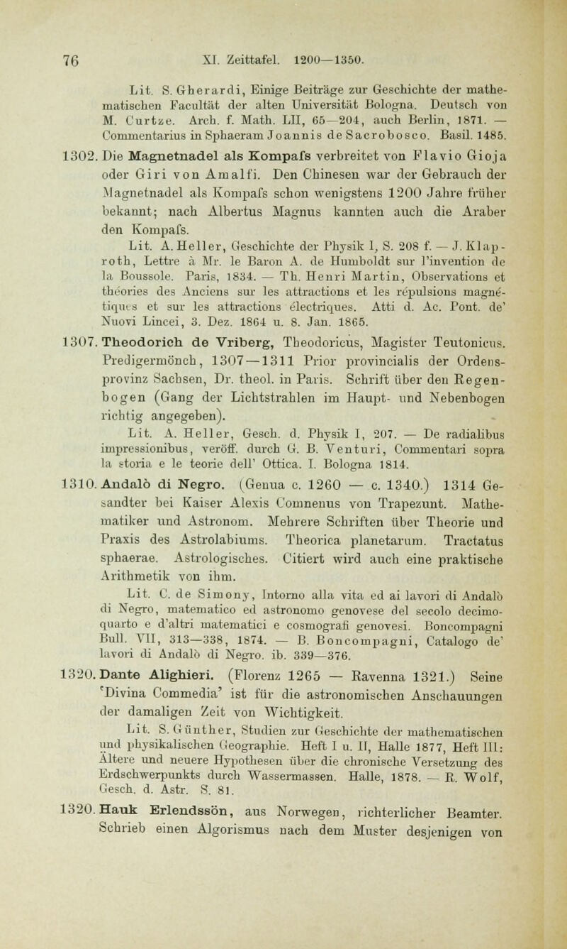 Lit. S. Gherardi, Einige Beiträge zur Geschichte der mathe- matischen Facultät der alten Universität Bologna. Deutsch von M. Curtze. Arch. f. Math. LH, 65—204, auch Berlin, 1871. — Conimentarius in Sphaeram Joannis de Sacrobosco. Basil. 1485. 1302. Die Magnetnadel als Kompafs verbreitet von Flavio Gioja oder Giri von Amalfi. Den Chinesen war der Gebrauch der Magnetnadel als Kompafs schon wenigstens 1200 Jahre früher bekannt; nach Albertus Magnus kannten auch die Araber den Kompafs. Lit. A. Heller, Geschichte der Physik I, S. 208 f. — J. Klap - roth, Lettre ä Mr. le Baron A. de Humboldt sur l'invention de la Boussole. Paris, 1834. — Th. Henri Martin, Observation et theories des Anciens sur les attractions et les repulsions magne'- tiques et sur les attractions electriques. Atti d. Ac. Tont, de' Nuovi Lincei, 3. Dez. 1864 u. 8. Jan. 1865. 1307. Theodorich de Vriberg, Theodoricus, Magister Teutonicus. Predigermöncb, 1307 —1311 Prior provincialis der Ordens- provinz Sachsen, Dr. theol. in Paris. Schrift über den Regen- bogen (Gang der Lichtstrahlen im Haupt- und Nebenbogen richtig angegeben). Lit. A. Heller, Gesch. d. Physik I, 207. — De radialibus impressionibus, veröff. durch G. B. Venturi, Commentari sopra la storia e le teorie dell' Ottica. I. Bologna 1814. 1310. Andalö di Negro. (Genua c. 1260 — c. 1340.) 1314 Ge- sandter bei Kaiser Alexis Cornnenus von Trapezunt. Mathe- matiker und Astronom. Mehrere Schriften über Theorie und Praxis des Astrolabiums. Theorica planetarum. Tractatus sphaerae. Astrologisches. Citiert wird auch eine praktische Arithmetik von ihm. Lit. C. de Simony, Intomo alla vita ed ai lavori di Andalö di Negro, matematico ed astronomo genovese del secolo decimo- quarto e d'altri matematici e cosmografi genovesi. Boncompagni Bull. VII, 313—338, 1874. — B. Boncompagni, Catalogo de' lavori di Andalö di Negro. ib. 339—376. 1320. Dante Alighieri. (Florenz 1265 — Eavenna 1321.) Seine eDivina Commedia' ist für die astronomischen Anschauungen der damaligen Zeit von Wichtigkeit. Lit. S. Günther, Studien zur Geschichte der mathematischen und physikalischen Geographie. Heft I u. II, Halle 1877, Heft III: Altere und neuere Hypothesen über die chronische Versetzung des Erdschwerpunkts durch Wassermassen. Halle, 1878. — R. Wolf, Gesch. d. Astr. S. 81. 1320. Hauk Erlendssön, aus Norwegen, richterlicher Beamter. Schrieb einen Algorismus nach dem Muster desjenigen von