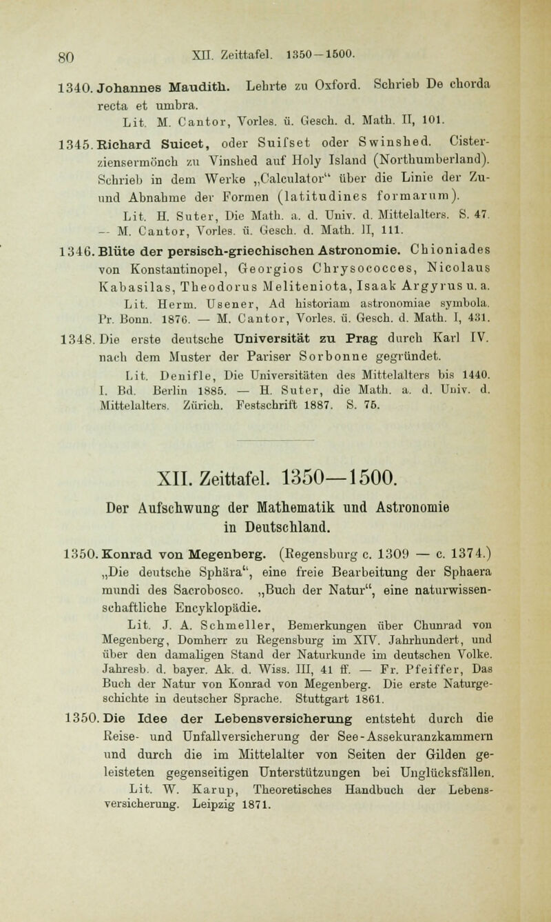 1340. Johannes Maudith. Lehrte zu Oxford. Schrieb De chorda recta et umbra. Lit. M. Cantor, Vorles. ü. Gesch. d. Math. II, 101. 1345. Richard Suicet, oder Suifset oder Swinshed. Cister- ziensermönch zu Vinshed auf Holy Island (Nortbumberland). Schrieb in dem Werke „Calculator über die Linie der Zu- und Abnahme der Formen (latitudines formarum). Lit, H. Suter, Die Math. a. d. Univ. d. Mittelalters. S. 47. — M. Cantor, Vorles. ü. Gesch. d. Math. II, 111. 1346. Blüte der persisch-griechischen Astronomie. Chioniades von Konstantinopel, Georgios Chrysococces, Nicolaus Kabasilas, Theodorus Meliteniota, Isaak Argyrus u. a. Lit. Herrn. Usener, Ad historiam astronomiae symhola. Pr. Bonn. 1876. — M. Cantor, Vorles. ü. Gesch. d. Math. I, 431. 1348. Die erste deutsche Universität zu Prag durch Karl IV. nach dem Muster der Pariser Sorbonne gegründet. Kit. Denifle, Die Universitäten des Mittelalters bis 1440. I. Bd. Berlin 1885. — H. Suter, die Math. a. d. Univ. d. Mittelalters. Zürich. Festschrift 1887. S. 76. XII. Zeittafel. 1350—1500. Der Aufschwung der Mathematik und Astronomie in Deutschland. 1350.Konrad von Megentaerg. (Regensburg c. 1309 — c. 1374.) „Die deutsche Sphära'', eine freie Bearbeitung der Sphaera mundi des Sacrobosco. „Buch der Natur, eine naturwissen- schaftliche Encyklopädie. Lit. J. A. Schnieller, Bemerkungen über Chuniad von Megenberg, Domherr zu Regensburg im XIV. Jahrhundert, und über den damaligen Stand der Naturkunde im deutschen Volke. Jahresb. d. bayer. Ak. d. Wiss. III, 41 ff. — Fr. Pfeiffer, Das Buch der Natur von Konrad von Megenberg. Die erste Naturge- schichte in deutscher Sprache. Stuttgart 1861. 1350. Die Idee der Lebensversicherung entsteht durch die Reise- und Unfallversicherung der See-Assekuranzkammern und durch die im Mittelalter von Seiten der Gilden ge- leisteten gegenseitigen Unterstützungen bei Unglücksfällen. Lit. W. Karup, Theoretisches Handbuch der Lebens- versicherung. Leipzig 1871.