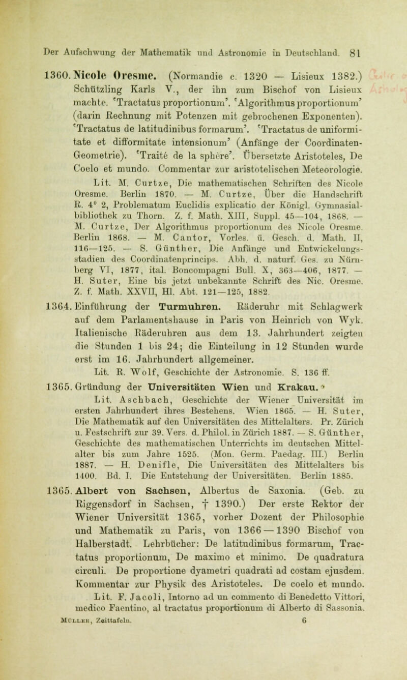 1360. Nicole Oresme. (Normandie c. 1320 — Lisieux 1382.) Schützling Karls V., der ihn zum Bischof von Lisieux machte. 'Tractatus proportionum'. 'Algorithmus proportionum' (darin Rechnung mit Potenzen mit gebrochenen Exponenten). 'Tractatus de latitudinibus formarum'. 'Tractatus de uniformi- tate et diiformitate intensionum' (Anfange der Coordinaten- Geometrie). 'Traite de la sphere'. Übersetzte Aristoteles, De Coelo et mundo. Commentar zur aristotelischen Meteorologie. Lit. M. Curtze, Die mathematischen Schriften des Nicole Oresme. Berlin 1870. — M. Curtze, Über die Handschrift li, 4 2, Problematum Euclidis explicatio der Königl. Gymnasial- bibliothek zu Thom. Z. f. Math. XIII, Suppl. 45—104, 1868. — M. Curtze, Der Algorithmus proportionum des Nicole Oresme, Berlin 1808. — M. Cantor, Vorles. ü. Gesch. d. Math. II, 110—125. — S. Günther, Die Anfänge und Entwickelmig^- stadien des Coordinatenprincips. Abb. d. naturf. lies, zu Nürn- berg VI, 1877, ital. Boncompagni Bull. X, 303—400, 1877. — H. Suter, Eine bis jetzt unbekannte Schrift des Nie. Oresme. Z. f. Math. XXVII, Hl. Abt, 121-125, 1882, 1304. Einführung der Turmuhren. Räderuhr mit Schlagwerk auf dem Parlamentshause in Paris von Heinrich von Wyk. Italienische Uäderuhren aus dem 13. Jahrhundert zeigten die Stunden 1 bis 24; die Einteilung in 12 Stunden wurde erst im 16. Jahrhundert allgemeiner. Lit. R. Wolf, Geschichte der Astronomie. S. 13G ff. 1365. Gründling der Universitäten Wien und Krakau. • Lit. Aschbach, Geschichte der Wiener Universität im ersten Jahrhundert ihres Bestehens. Wien 1865. — H. Suter, Die Mathematik auf den Universitäten des Mittelaltars. Pr. Zürich u. Festschrift zur 39. Vers. d. Philol. in Zürich 1887. — S. Günther, Geschichte des mathematischen Unterrichts im deutschen Mittel- alter bis zum Jahre 1525. (Mon. Germ. Paedag. HL) Berlin 1887. — H. Denifle, Die Universitäten des Mittelalters bis 1400. Bd. I. Die Entstehung der Universitäten. Berlin 1885. 1365. Albert von Saohsen, Albertus de Saxonia. (Geb. zu Riggensdorf in Sachsen, f 1390.) Der erste Rektor der Wiener Universität 1365, vorher Dozent der Philosophie und Mathematik zu Paris, von 1366 —1390 Bischof von Halberstadt. Lehrbücher: De latitudinibus formarum, Trac- tatus proportionum, De inaxiino et minimo. De quadratura circuli. De proportione dyametri quadrati ad costam ejusdem. Kommentar zur Physik des Aristoteles. De coelo et mundo. Lit. F. Jacoli, Intomo ad un conirnento di Benedetto Vittori, inedieo Faentino, al tractatus proportionum di Alberto di S.issonia. MOllek, Zeittafeln. 6