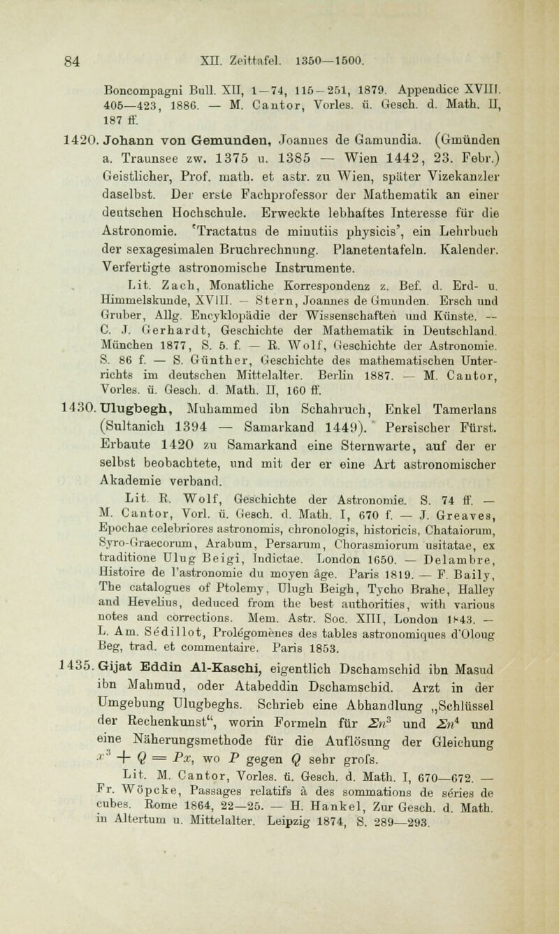 Boncompagni Bull. XII, 1-74, 115-251, 1879. Appendice XVIII. 405—423, 1886. — M. Cantor, Vorles. ü. Gesch. d. Math. II, 187 ff. 1420. Johann von Gemunden, Joannes de Gamundia. (Gmünden a. Traunsee zw. 1375 u. 1385 — Wien 1442, 23. Febr.) Geistlicher, Prof. math. et astr. zu Wien, später Vizekanzler daselbst. Der erste Pachprofessor der Mathematik an einer deutschen Hochschule. Erweckte lebhaftes Interesse für die Astronomie. 'Tractatus de minutiis physicis', ein Lehrbuch der sexagesirnalen Bruchrechnung. Planetentafeln. Kalender. Verfertigte astronomische Instrumente. Lit. Zach, Monatliche Korrespondenz z. Bef. d. Erd- u. Himmelskunde, XVIII. -- Stern, Joannes de Gmünd en. Erschund Gruber, Allg. Encyklopädie der Wissenschaften und Künste. — C. J. Gerhardt, Geschichte der Mathematik in Deutschland. München 1877, S. 5. f. — R. Wolf, Geschichte der Astronomie. S. 86 f. — S. Günther, Geschichte des mathematischen Unter- richts im deutschen Mittelalter. Berlin 1887. — M. Cantor, Vorles. ü. Gesch. d. Math. II, 160 ff. 1430. Ulugbegh, Muhammed ibn Schahruch, Enkel Tamerlans (Sultanich 1394 — Samarkand 1449). Persischer Purst. Erbaute 1420 zu Samarkand eine Sternwarte, auf der er selbst beobachtete, und mit der er eine Art astronomischer Akademie verband. Lit. R. Wolf, Geschichte der Astronomie. S. 74 ff. — M. Cantor, Vorl. ü. Gesch. d. Math. I, 670 f. — J. Greaves, Epochae celebriores astronomis, chronologis, historicis, Chataiorum, Syro-Graecorum, Arabum, Persarum, Chorasmiorum usitatae, ex traditione Ulug Beigi, Indictae. London 1650. — Delambre, Histoire de l'astronomie du moyen äge. Paris 1819. — F. Baily, The catalogues of Ptolemy, ülugh Beigh, Tycho Brahe, Halley and Hevelius, deduced from the best authorities, with various notes and corrections. Mem. Astr. Soc. XIII, London 1*43. — L. Am. SiSdillot, Prolegomenes des tables astronomkpies d'Oloug Beg, trad. et commentaire. Paris 1853. 1435.Gijat Eddin Al-Kaschi, eigentlich Dschamschid ibn Masud ibn Mahmud, oder Atabeddin Dschamschid. Arzt in der Umgebung Ulugbeghs. Schrieb eine Abhandlung „Schlüssel der Rechenkunst, worin Formeln für 2n3 und 2ni und eine Näherungsmethode für die Auflösung der Gleichung x + Q = Px, wo P gegen Q sehr grofs. Lit. M. Cantor, Vorles. ti. Gesch. d. Math. I, 670—672. — Fr. Wöpcke, Passages relatifs ä des sommations de series de cubes. Rome 1864, 22—25. — H. Hankel, Zur Gesch. d. Math, iu Altertum u. Mittelalter. Leipzig 1874, S. 289—293.