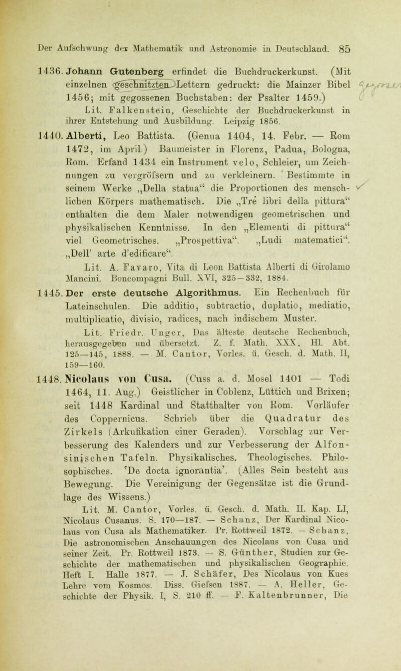 I 136. Johann Gutenberg erfindet die Buclidruckerkunst. (Mit einzelnen •^eichnit/1ten_jLettern gedruckt: die Mainzer Bibel 1456; mit gegossenen Buchstaben: der Psalter 1450.) Lit. Falkenstein, Geschichte der Buchdruckerkunst in ihrer Entstehung und Ausbildung. Leipzig 1856. 14 lo. Alberti, Leo Battista. (Genua 1404, 14. Febr. — Rom 1472, im April.) Baumeister in Florenz, Padua, Bologna, Rom. Erfand 1434 ein Instrument velo, Schleier, um Zeich- nungen zu veigröfsern und zu verkleinern. Bestimmte in seinem Werke ,,Delhi statua die Proportionen des mensch- </ liehen Körpers mathematisch. Die „Tre libri della pittura'' enthalten die dem Maler notwendigen geometrischen und physikalischen Kenntnisse. In den „Elementi di pittura1' viel Geometrisches. „Prospettiva ,,Ludi matematici * „Dell' arte d'editicare1' Lit. A. Favaro, Vita di Leon Battista Alberti di Girolamo Mann.ii Boncompagni Bull. XVI, 325-332, 1884. 1445. Der erste deutsche Algorithmus. Ein Rechenbuch för Lateinschulen. Die additio, subtractio, duplatio, mediatio, multiplicatio, divisio, radices, nach indischem Muster. Lit, Friedr, Unger, Das älteste deutsche Rechenbuch, herausgegeben und übersetzt. Z. f. Math. XN\. 111. Abt, 126 146, i^^s — M. Cantor, Vorles, ü. Gesch d. Math. II, 169—160. 1448. Nicolaiis von Cusa. (Cuss a. d. Mosel 1401 Todi 1464, 11. Aug.) Geistlicher in Coblenz, Liittich und Brixen; seit 1448 Kardinal uud Statthalter von Kenn. Vorläufer des CoppernicuB. Schrieb über die Quadratur des Zirkels (Arkutikation einer Geraden). Vorschlag zur Ver- besserung des Kalenders und zur Verbesserung der Alt'on- sinjschen Tafeln. Physikalisches. Theologisches. Philo- sophisches. 'Do doeta ignorantia'. (Alles Sein besteht aus Bewegung. Die Vereinigung der Gegensätze ist die Grund- lage des Wissens.) Lit. M. Cantor, Voiles, ü. Gesch. d. Math. IL Kap. LI, Nicolaus Cusanus. S. 170—187. — Schanz, Der Kardinal Xico- laus von Cusa als Mathematiker. Pr. Rottweil 1872. - Schanz, Die astronomischen Anschauungen des Nicolaus von Cusa und seiner Zeit, Fr. Kottweil 1873. — S. Günther, Studien zur Ge- schichte der mathematischen und physikalischen Geographie. Heft I. Halle 1S77. — J. Schäfer, Des Nicolaus von Kues Lehre vom Kosmos. Diss. (iiel'sen 1S87. — A. Heller. Um- schichte der Thysik. 1, S. 210 ff. ~ F. Kaltenbrunner, Die