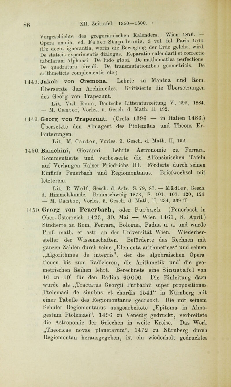 Vorgeschichte des gregorianischen Kalenders. Wien 1876. - Opera omnia, ed. Faber Stapulensis, 3 vol. fol. Paris 1514. (De docta ignorantia, worin die Bewegung der Erde gelehrt wird. De staticis experimentis dialogus. Beparatio calendarii et correctio tabularum Alphonsi. De ludo globi. De mathernatica perfectione. De quadratura circuli. De transmutationibus geometricis. De arithmeticis complementis etc.) 1449. Jakob von Cremona. Lehrte zu Mantua und Rom. Übersetzte den Archimedes. Kritisierte die Übersetzungen des Georg von Trapezunt. Lit. Val. Böse, Deutsche Litteraturzeitung V, 292, 1884. — M. Cantor, Vorles. ü. Gesch. d. Math. II, 192. 1449. Georg von Trapezunt. (Creta 1396 — in Italien 1486.) Übersetzte den Almagest des Ptolemäus und Theons Er- läuterungen. Lit. M. Cantor, Vorles. ü. Gesch. d. Math. II, 192. 1450. Bianchini, Giovanni. Lehrte Astronomie zu Ferrara. Kommentierte und verbesserte die Alfonsinischen Tafeln auf Verlangen Kaiser Friedrichs III. Förderte durch seinen Einflufs Peuerbach und Regiomontanus. Briefwechsel mit letzterem. Lit. B. Wolf, Gesch. d. Astr. S. 79, 87. — Mädler, Gesch. d. Himmelskunde. Braunschweig 1873, S. 101, 107, 120, 124. — M. Cantor, Vorles. ü. Gesch. d. Math. II, 234, 239 ff. 1450. Georg von Peuerbach, oder Purbach. (Peuerbach in Ober-Österreich 1423, 30. Mai — Wien 1461, 8. April.) Studierte zu Rom, Ferrara, Bologna, Padua u. a. und wurde Prof. math. et astr. an der Universität Wien. Wiederher- steller der Wissenschaften. Beförderte das Rechnen mit ganzen Zahlen durch seine „Elementa arithmetioes und seinen „Algorithmus de integris, der die algebraischen Opera- tionen bis zum Radizieren, die Arithmetik und' die geo- metrischen Reihen lehrt. Berechnete eine Sinustafel von 10 zu 10' für den Radius 60 000. Die Einleitung dazu wurde als „Tractatus Georgii Purbachii super propositiones Ptolemaei de sinubus et chordis 1541 in Nürnberg mit einer Tabelle des Regiomontanus gedruckt. Die mit seinem Schüler Regiomontanus ausgearbeitete „Epitoma in Alma- gestum Ptolemaei, 1496 zu Venedig gedruckt, verbreitete die Astronomie der Griechen in weite Kreise. Das Werk „Theoricae novae planetarum, 1472 zu Nürnberg durch Regiomontan herausgegeben, ist ein wiederholt gedrucktes