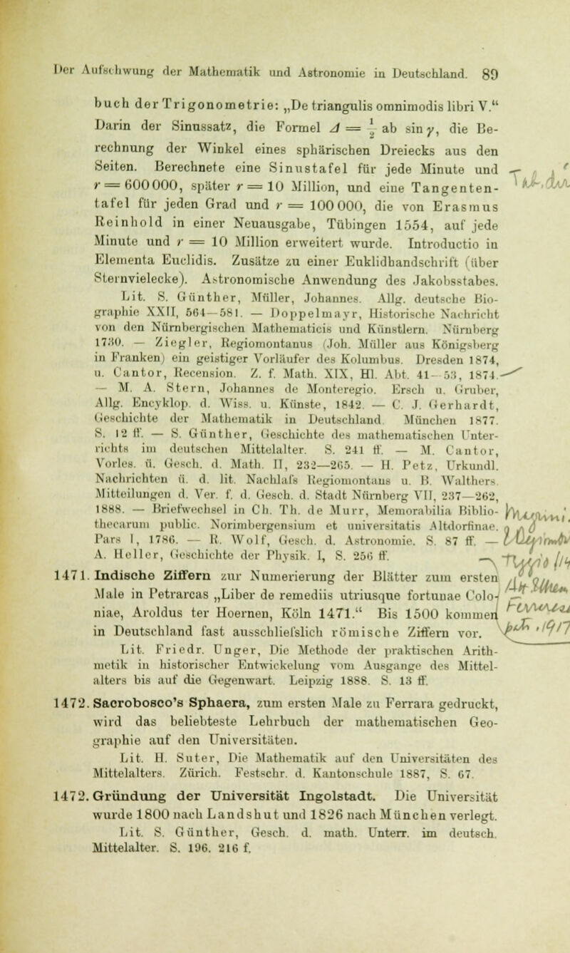 buch der Trigonometrie: „De triangulis omnimodis libri V. Darin der Sinussatz, die Formel A = -1 ab siny, die Be- rechnung der Winkel eines sphärischen Dreiecks aus den Seiten. Berechnete eine Sinustafel für jede Minute und -r- , r= 600000, spater r=10 Million, und eiue Tangenten- ' *>-&<*■ tafel für jeden Grad und r = 100000, die von Erasmus Rein hold in einer Neuausgabe, Tübingen 1554, auf jede Minute und r — 10 Million erweitert, wurde. Introductio iu Elementa Euclidis. Zusätze zu einer Euklidhandschrift i über Steinvielecke). Astronomische Anwendung des Jakobsstabes. [iit. S. Günther, Müller, Johannes. All.;, deutsche Bio- graphie XXII, 664—581. — Doppelmayr, Historische Nachricht von den Nürnbergischrn Mathematicis and Künstlern. Nürnberg \TM). — Ziegler, Regiomontanus i.Ioh. Müller ans Königsberg in Franken ein geistiger Vorlaufer des Kolumbus. Dresden 1874, q. Cantor, Recension. Z. f. Math. XIX, HL Abt. ti 53, 1874.-'' M. A. Stern, Johannes de Monteregio. Ersch b. Gruber, Allg. Encyklop d, Wiss. u. Künste, 1842 — C J. Gerhardt, Geschichte der Mathematik in Deutschland, München 1877. S. 12 ff. — S. Günther, Geschichte des mathematischen Unter- richts in) deutschen Mittelalter. S. 241 ff. — M. Cantor, Vorles. i'i. Gesch. d. Math. II, 282—265 — II. Petz, ürkundl. Nachrichten ü. d. Iit. Naclilal's Regiomontaus u. I; Walthers Mitteilungen «I. Ver f, d. Gesoh. d. Stadt Nürnberg VII, 237- 262, 1888. _ Briefwechsel in Ch. Th. de Murr. Memorabilia Biblio- J%cyvvn ' thecarum public. Norimbergensium et oniveraitatds Altdorfinae. ■ iTj Pars I, 1786 R Wulf, Gesch. d. Astronomie. S 87 ff, — Luhi'nJtv A. Holler, Geschichte der Physik. I, S. 25ii ff. _ •fl/J/)A ilh 1471. Indische Ziffern zur Numerierung der Blätter zum ersten ,i qjL Male in Petrarcas „Liber de remediis utriusque fortunae ColoJ -f' niae, Aroldus ter Hoernen, Köln 1471. Bis 1500 komineii ^t^UAJ^ in Deutschland fast ausschliefslich römische Ziffern vor. V^^1 Lit. Friedr. Unger, Die Methode der praktischen Arith- metik in historischer Entwickelung rom Ausgange des Mittel- alters bis auf die Gegenwart. Leipzig 1888. S. 13 ff 1472. Saorobosco's Sphaera, zum ersten Male zu Ferrara gedruckt, wird das beliebteste Lehrbuch der mathematischen Geo- graphie auf den Universitäten. Lit. H. Suter, Die Mathematik auf den Universitäten des Mittelalters. Zürich. Festschr. d. Kantonschule 1887, S. 07 1472. Gründung der Universität Ingolstadt. Die Universität wurde 1800 nach Landshut und 1826 nach München verlegt. Lit. S. Günther, Gesch. d. math. Unterr. im deutsch. Mittelalter. S. 196. 216 f.