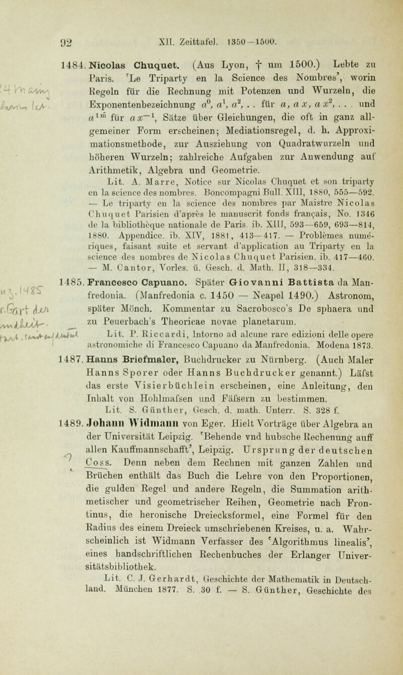 1484. Nicolas Chuquet. (Aus Lyon, f um 1500.) Lebte zu Paris. cLe Triparty en la Science des Notnbres', worin &wa Kegeln für die Rechnung mit Potenzen und Wurzeln, die Exponentenbezeichnung a°, al, a2, . . für a, a x, a x , . . und «ll5 für asr~\ Siitze über Gleichungen, die oft in ganz all- gemeiner Form erscheinen; Mediationsregel, d. h. Approxi- mationsmetbode, zur Ausziehung von Quadratwurzeln und höheren Wurzeln; zahlreiche Aufgaben zur Anwendung auf Arithmetik, Algebra und Geometrie. Lit. A. Marre, Notice sur Nicolas Chuquet et son triparty en la science des nombres. Bonconipagni Bull. XIII, 1880, 555—592. — Le triparty en la science des nombres par Maistre Nicolas Chuquet Parisien d'apres le manuscrit fonds francais, No. 1346 de la bibliotheque nationale de Paris, ib. XIII, 593—659, 693—814, 1880. Appendice. ib. XIV, 1881, 413—417. — Problemes nume- riques, faisant suite et servant d'application au Triparty en la, science des nombres de Nicolas Chuquet Parisien. ib. 417—460. — M. Cantor, Vorles. ü. Gesch. d. Math. II, 318—334. 1485. Francesco Capuano. Später Giovanni Battista da Man- fredoma. (Manfredonia c. 1450 — Neapel 1490.) Astronom, f-Qirt JLtA später Mönch. Kommentar zu Sacrobosco's De sphaera und /wiJlLiaA^' zu Peuerbach's Theoricae novae planetarum. i-j-^. ,(tAJ*-faJ/i*i>*'- Lit. P- Riccardi, Intorno ad alcune rare edizioni delle opere astronomiche di Francesco Capuano da Manfredonia. Modena 1873. 1487. Hanns Briefmaler, Buchdrucker zu Nürnberg. (Auch Maler Hanns Sporer oder Hanns Buchdrucker genannt.) Läfst das erste Visierbüchlein erscheinen, eine Anleitung, den Inhalt von Hohlmafsen und Fäfsern zu bestimmen. Lit. S. Günther, tiesch. d. niath. Unterr. S. 328 f. 1489. Johann Wirtmann von Eger. Hielt Vorträge über Algebra an der Universität Leipzig. 'Behende vnd hübsche Rechenung auff allen Kauffmannschafft', Leipzig. Ursprung der deutschen Cojäs. Denn neben dem Rechnen mit ganzen Zahlen und Brüchen enthält das Buch die Lehre von den Proportionen, die gülden Regel und andere Regeln, die Summation arith- metischer und geometrischer Reihen, Geometrie nach Fron- tinus, die heronische Dreiecksformel, eine Formel für den Radius des einem Dreieck umschriebenen Kreises, u. a. Wahr- scheinlich ist Widmann Verfasser des 'Algorithmus linealis', eines handschriftlichen Rechenbuches der Erlanger Univer- sitätsbibliothek. Lit. C. J. Gerhardt, Geschichte der Mathematik in Deutsch- land. München 1877. S. 30 f. — S. Günther, Geschichte des