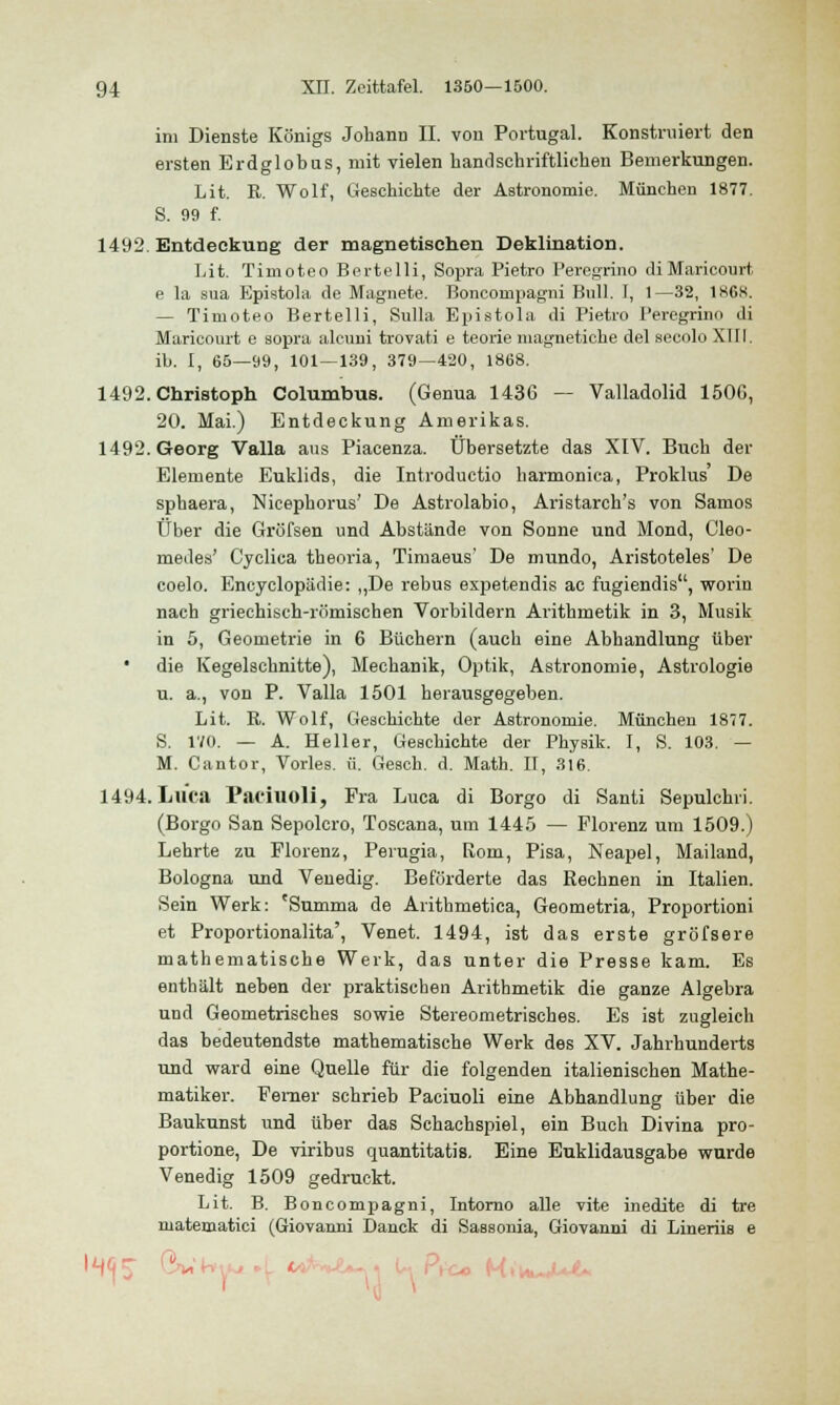 im Dienste Königs Jobann II. von Portugal. Konstruiert den ersten Erdglobus, mit vielen band schriftlichen Bemerkungen. Lit. R. Wolf, Geschichte der Astronomie. München 1877. S. 99 f. 1492. Entdeckung der magnetischen Deklination. Lit. Timoteo Bertelli, Sopra Pietro Peregrino diMaricourt e la sua Epistola de Magnete. Boncompagni Bull. I, 1—32, 1868. — Timoteo Bertelli, Sulla Epistola di Pietro Peregrinn di Maricourt e sopra alcuni trovati e teorie magnetiche del secolo XIII. ib. I, 65—99, 101—139, 379—420, 1868. 1492. Christoph Columbus. (Genua 1436 — Valladolid 150G, 20. Mai.) Entdeckung Amerikas. 1492. Georg Valla aus Piacenza. Übersetzte das XIV. Buch der Elemente Euklids, die Introductio harmonica, Proklus De sphaera, Nicepborus' De Astrolabio, Aristarch's von Samos Über die Gröfsen und Abstände von Sonne und Mond, Cleo- medes' Cyclica theoria, Timaeus' De mundo, Aristoteles' De coelo. Encyclopädie: ,,De rebus espetendis ac fugiendis, worin nach griechisch-römischen Vorbildern Arithmetik in 3, Musik in 5, Geometrie in 6 Büchern (auch eine Abhandlung über die Kegelschnitte), Mechanik, Optik, Astronomie, Astrologie u. a., von P. Valla 1501 herausgegeben. Lit. R. Wolf, Geschichte der Astronomie. München 1877. S. 170. — A. Beller, Geschichte der Physik. I, S. 103. — M. Cantor, Vorles. ü. Gesch. d. Math. II, 316. 1494. Luca Paciuoli, Fra Luca di Borgo di Santi Sepulchri. (Borgo San Sepolcro, Toscana, um 1445 — Florenz um 1509.) Lehrte zu Florenz, Perugia, Rom, Pisa, Neapel, Mailand, Bologna und Venedig. Beförderte das Rechnen in Italien. Sein Werk: 'Snmma de Arithmetica, Geometria, Proportioni et Proportionalita', Venet. 1494, ist das erste gröfsere mathematische Werk, das unter die Presse kam. Es enthält neben der praktischen Arithmetik die ganze Algebra und Geometrisches sowie Stereometrisches. Es ist zugleich das bedeutendste mathematische Werk des XV. Jahrhunderts und ward eine Quelle für die folgenden italienischen Mathe- matiker. Ferner schrieb Paciuoli eine Abhandlung über die Baukunst und über das Schachspiel, ein Buch Divina pro- portione, De viribus quantitatis. Eine Euklidausgabe wurde Venedig 1509 gedruckt. Lit. B. Boncompagni, Intorno alle vite inedite di tre matematici (Giovanni Danck di Sassonia, Giovanni di Lineriis e I