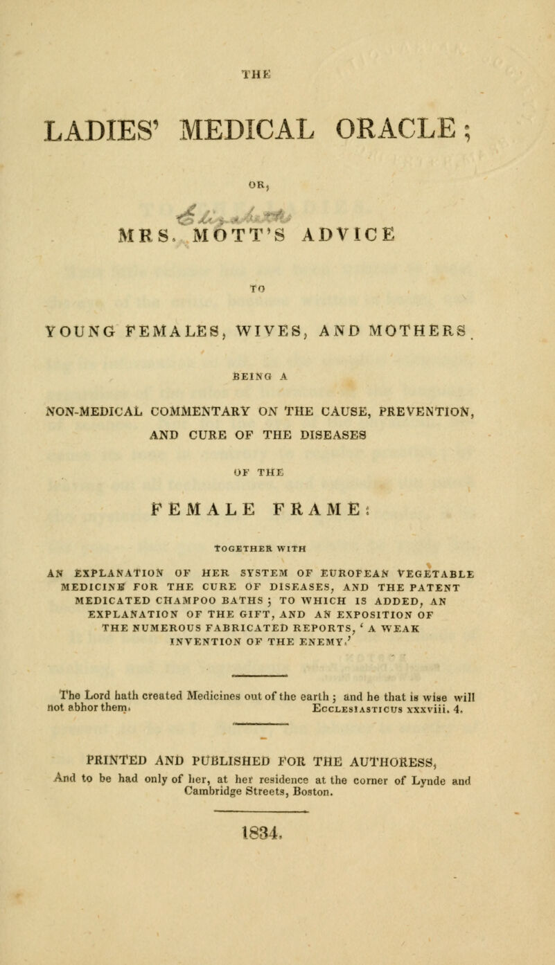 THE LADIES' MEDICAL ORACLE; MRS, MOTT'S ADVICE YOUNG FEMALES, WIVES, AND MOTHERS NON-MEDICAL COMMENTARY ON THE CAUSE, PREVENTION, AND CURE OF THE DISEASES FEMALE FRAME TOGETHER WITH AN EXPLANATION OF HER SYSTEM OF EUROPEAN VEGETABLE MEDICINE FOR THE CURE OF DISEASES, AND THE PATENT MEDICATED CHAMPOO BATHS 3 TO WHICH IS ADDED, AN EXPLANATION OF THE GIFT, AND AN EXPOSITION OF THE NUMEROUS FABRICATED REPORTS, ' A WEAK INVENTION OF THE ENEMY.' The Lord hath created Medicines out of the earth 3 and he that is wise will not abhor them. EcclesIastictjs xxxviii. 4, PRINTED AND PUBLISHED FOR THE AUTHORESS, And to be had only of her, at her residence at the corner of Lynde and. Cambridge Streets, Boston. 1834,