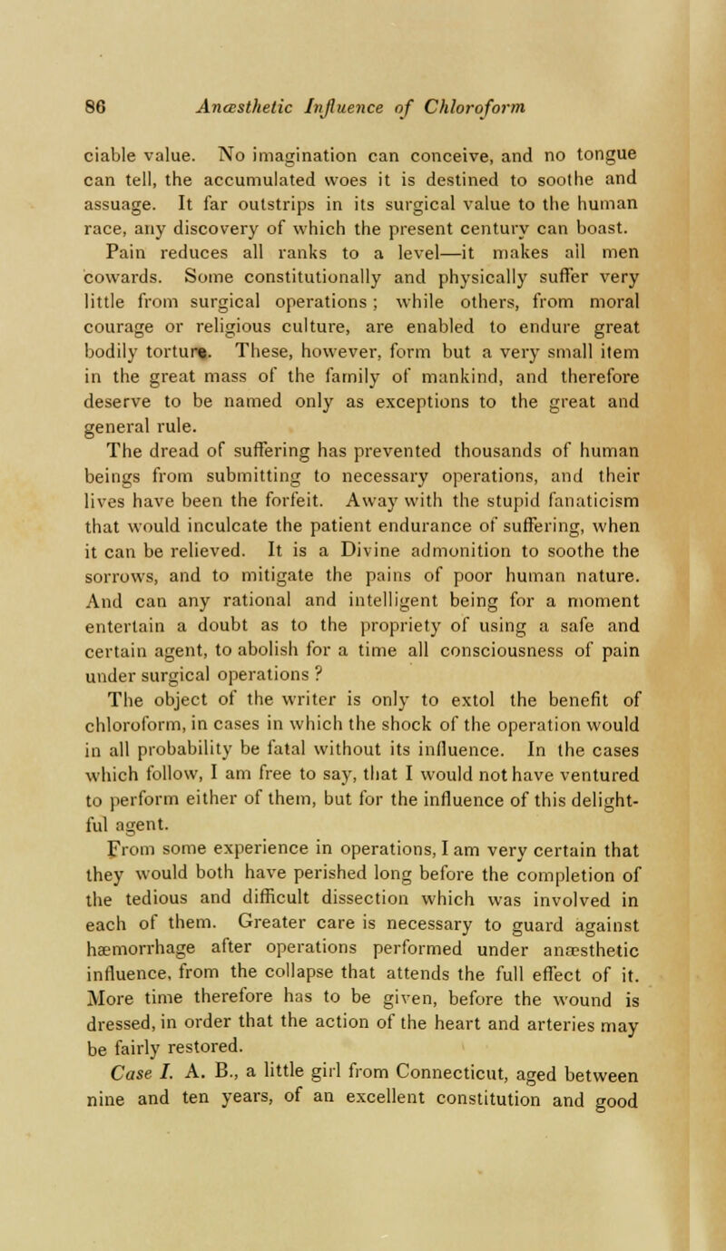 ciable value. No imagination can conceive, and no tongue can tell, the accumulated woes it is destined to soothe and assuage. It far outstrips in its surgical value to the human race, any discovery of which the present century can boast. Pain reduces all ranks to a level—it makes ail men cowards. Some constitutionally and physically suffer very little from surgical operations; while others, from moral courage or religious culture, are enabled to endure great bodily torture. These, however, form but a very small item in the great mass of the family of mankind, and therefore deserve to be named only as exceptions to the great and general rule. The dread of suffering has prevented thousands of human beings from submitting to necessary operations, and their lives have been the forfeit. Away with the stupid fanaticism that would inculcate the patient endurance of suffering, when it can be relieved. It is a Divine admonition to soothe the sorrows, and to mitigate the pains of poor human nature. And can any rational and intelligent being for a moment entertain a doubt as to the propriety of using a safe and certain agent, to abolish for a time all consciousness of pain under surgical operations ? The object of the writer is only to extol the benefit of chloroform, in cases in which the shock of the operation would in all probability be fatal without its influence. In the cases which follow, I am free to say, that I would not have ventured to perform either of them, but for the influence of this delight- ful agent. From some experience in operations, I am very certain that they would both have perished long before the completion of the tedious and difficult dissection which was involved in each of them. Greater care is necessary to guard against haemorrhage after operations performed under anaesthetic influence, from the collapse that attends the full effect of it. More time therefore has to be given, before the wound is dressed, in order that the action of the heart and arteries may be fairly restored. Case I. A. B., a little girl from Connecticut, aged between nine and ten years, of an excellent constitution and good